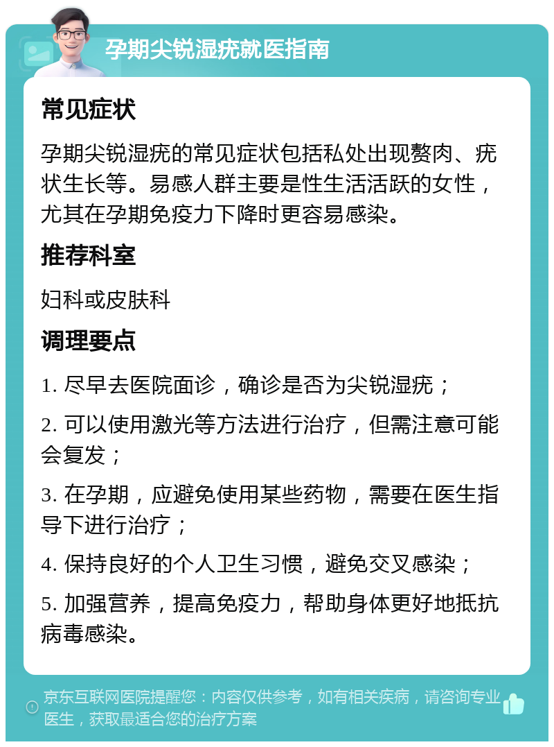 孕期尖锐湿疣就医指南 常见症状 孕期尖锐湿疣的常见症状包括私处出现赘肉、疣状生长等。易感人群主要是性生活活跃的女性，尤其在孕期免疫力下降时更容易感染。 推荐科室 妇科或皮肤科 调理要点 1. 尽早去医院面诊，确诊是否为尖锐湿疣； 2. 可以使用激光等方法进行治疗，但需注意可能会复发； 3. 在孕期，应避免使用某些药物，需要在医生指导下进行治疗； 4. 保持良好的个人卫生习惯，避免交叉感染； 5. 加强营养，提高免疫力，帮助身体更好地抵抗病毒感染。