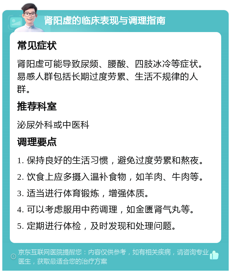 肾阳虚的临床表现与调理指南 常见症状 肾阳虚可能导致尿频、腰酸、四肢冰冷等症状。易感人群包括长期过度劳累、生活不规律的人群。 推荐科室 泌尿外科或中医科 调理要点 1. 保持良好的生活习惯，避免过度劳累和熬夜。 2. 饮食上应多摄入温补食物，如羊肉、牛肉等。 3. 适当进行体育锻炼，增强体质。 4. 可以考虑服用中药调理，如金匮肾气丸等。 5. 定期进行体检，及时发现和处理问题。