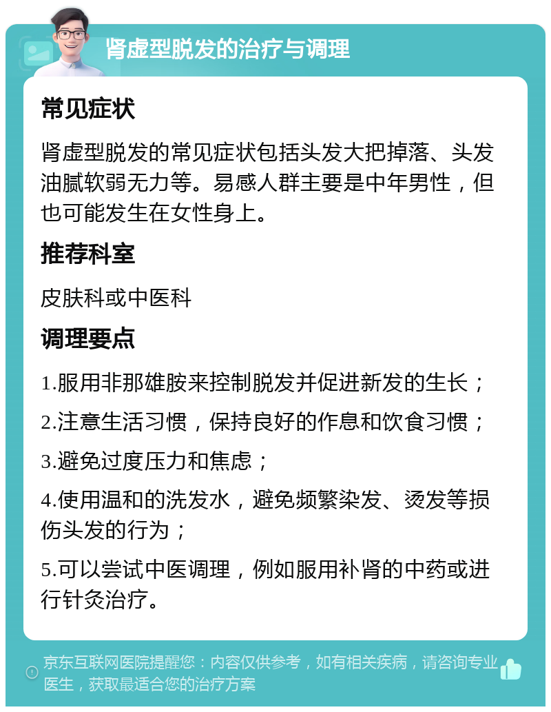 肾虚型脱发的治疗与调理 常见症状 肾虚型脱发的常见症状包括头发大把掉落、头发油腻软弱无力等。易感人群主要是中年男性，但也可能发生在女性身上。 推荐科室 皮肤科或中医科 调理要点 1.服用非那雄胺来控制脱发并促进新发的生长； 2.注意生活习惯，保持良好的作息和饮食习惯； 3.避免过度压力和焦虑； 4.使用温和的洗发水，避免频繁染发、烫发等损伤头发的行为； 5.可以尝试中医调理，例如服用补肾的中药或进行针灸治疗。