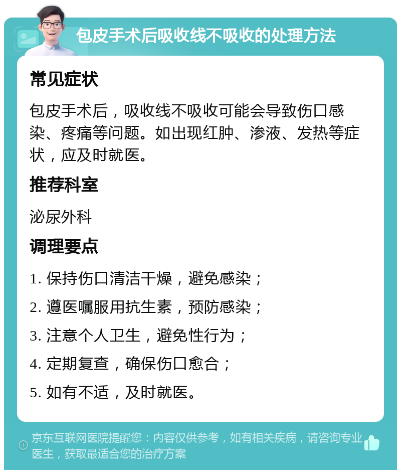 包皮手术后吸收线不吸收的处理方法 常见症状 包皮手术后，吸收线不吸收可能会导致伤口感染、疼痛等问题。如出现红肿、渗液、发热等症状，应及时就医。 推荐科室 泌尿外科 调理要点 1. 保持伤口清洁干燥，避免感染； 2. 遵医嘱服用抗生素，预防感染； 3. 注意个人卫生，避免性行为； 4. 定期复查，确保伤口愈合； 5. 如有不适，及时就医。