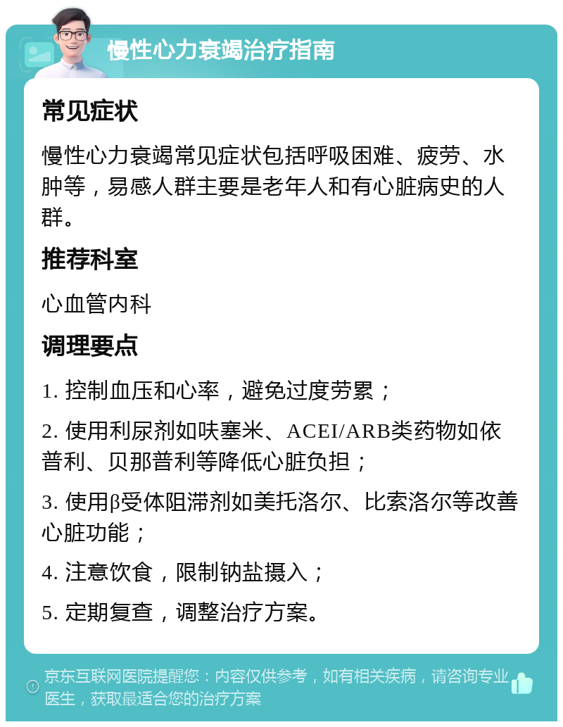 慢性心力衰竭治疗指南 常见症状 慢性心力衰竭常见症状包括呼吸困难、疲劳、水肿等，易感人群主要是老年人和有心脏病史的人群。 推荐科室 心血管内科 调理要点 1. 控制血压和心率，避免过度劳累； 2. 使用利尿剂如呋塞米、ACEI/ARB类药物如依普利、贝那普利等降低心脏负担； 3. 使用β受体阻滞剂如美托洛尔、比索洛尔等改善心脏功能； 4. 注意饮食，限制钠盐摄入； 5. 定期复查，调整治疗方案。