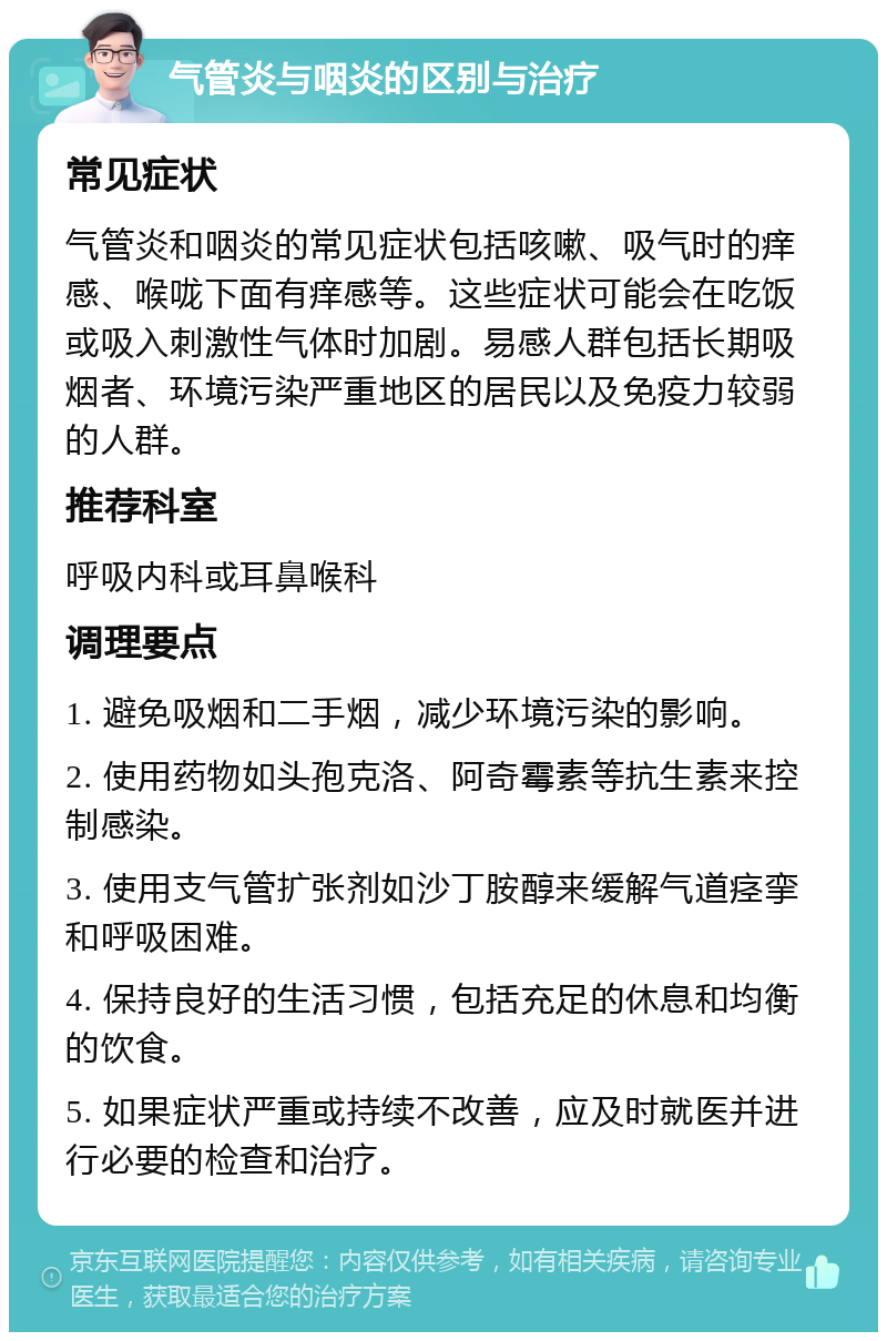 气管炎与咽炎的区别与治疗 常见症状 气管炎和咽炎的常见症状包括咳嗽、吸气时的痒感、喉咙下面有痒感等。这些症状可能会在吃饭或吸入刺激性气体时加剧。易感人群包括长期吸烟者、环境污染严重地区的居民以及免疫力较弱的人群。 推荐科室 呼吸内科或耳鼻喉科 调理要点 1. 避免吸烟和二手烟，减少环境污染的影响。 2. 使用药物如头孢克洛、阿奇霉素等抗生素来控制感染。 3. 使用支气管扩张剂如沙丁胺醇来缓解气道痉挛和呼吸困难。 4. 保持良好的生活习惯，包括充足的休息和均衡的饮食。 5. 如果症状严重或持续不改善，应及时就医并进行必要的检查和治疗。