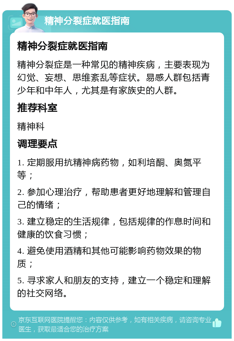 精神分裂症就医指南 精神分裂症就医指南 精神分裂症是一种常见的精神疾病，主要表现为幻觉、妄想、思维紊乱等症状。易感人群包括青少年和中年人，尤其是有家族史的人群。 推荐科室 精神科 调理要点 1. 定期服用抗精神病药物，如利培酮、奥氮平等； 2. 参加心理治疗，帮助患者更好地理解和管理自己的情绪； 3. 建立稳定的生活规律，包括规律的作息时间和健康的饮食习惯； 4. 避免使用酒精和其他可能影响药物效果的物质； 5. 寻求家人和朋友的支持，建立一个稳定和理解的社交网络。