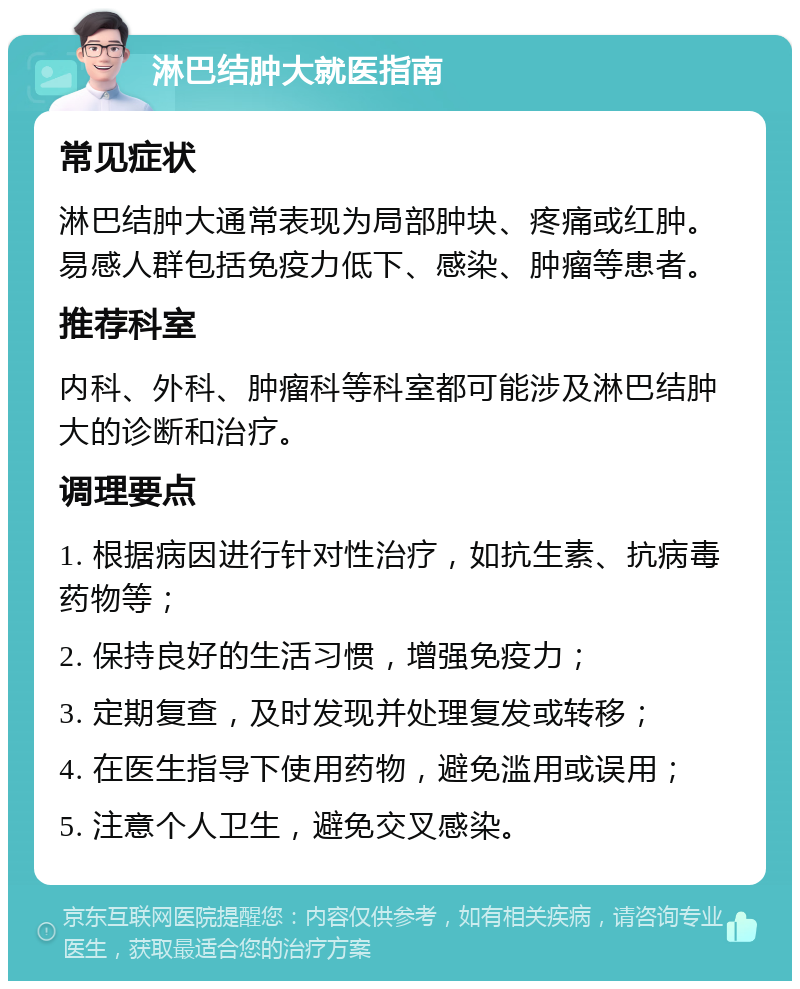 淋巴结肿大就医指南 常见症状 淋巴结肿大通常表现为局部肿块、疼痛或红肿。易感人群包括免疫力低下、感染、肿瘤等患者。 推荐科室 内科、外科、肿瘤科等科室都可能涉及淋巴结肿大的诊断和治疗。 调理要点 1. 根据病因进行针对性治疗，如抗生素、抗病毒药物等； 2. 保持良好的生活习惯，增强免疫力； 3. 定期复查，及时发现并处理复发或转移； 4. 在医生指导下使用药物，避免滥用或误用； 5. 注意个人卫生，避免交叉感染。