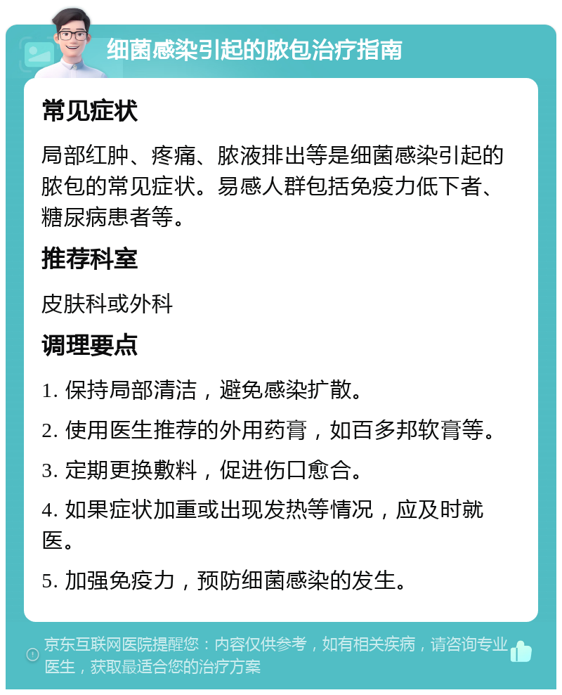 细菌感染引起的脓包治疗指南 常见症状 局部红肿、疼痛、脓液排出等是细菌感染引起的脓包的常见症状。易感人群包括免疫力低下者、糖尿病患者等。 推荐科室 皮肤科或外科 调理要点 1. 保持局部清洁，避免感染扩散。 2. 使用医生推荐的外用药膏，如百多邦软膏等。 3. 定期更换敷料，促进伤口愈合。 4. 如果症状加重或出现发热等情况，应及时就医。 5. 加强免疫力，预防细菌感染的发生。