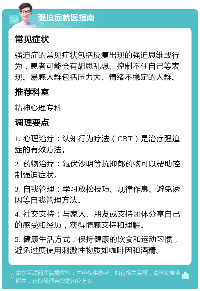 强迫症就医指南 常见症状 强迫症的常见症状包括反复出现的强迫思维或行为，患者可能会有胡思乱想、控制不住自己等表现。易感人群包括压力大、情绪不稳定的人群。 推荐科室 精神心理专科 调理要点 1. 心理治疗：认知行为疗法（CBT）是治疗强迫症的有效方法。 2. 药物治疗：氟伏沙明等抗抑郁药物可以帮助控制强迫症状。 3. 自我管理：学习放松技巧、规律作息、避免诱因等自我管理方法。 4. 社交支持：与家人、朋友或支持团体分享自己的感受和经历，获得情感支持和理解。 5. 健康生活方式：保持健康的饮食和运动习惯，避免过度使用刺激性物质如咖啡因和酒精。