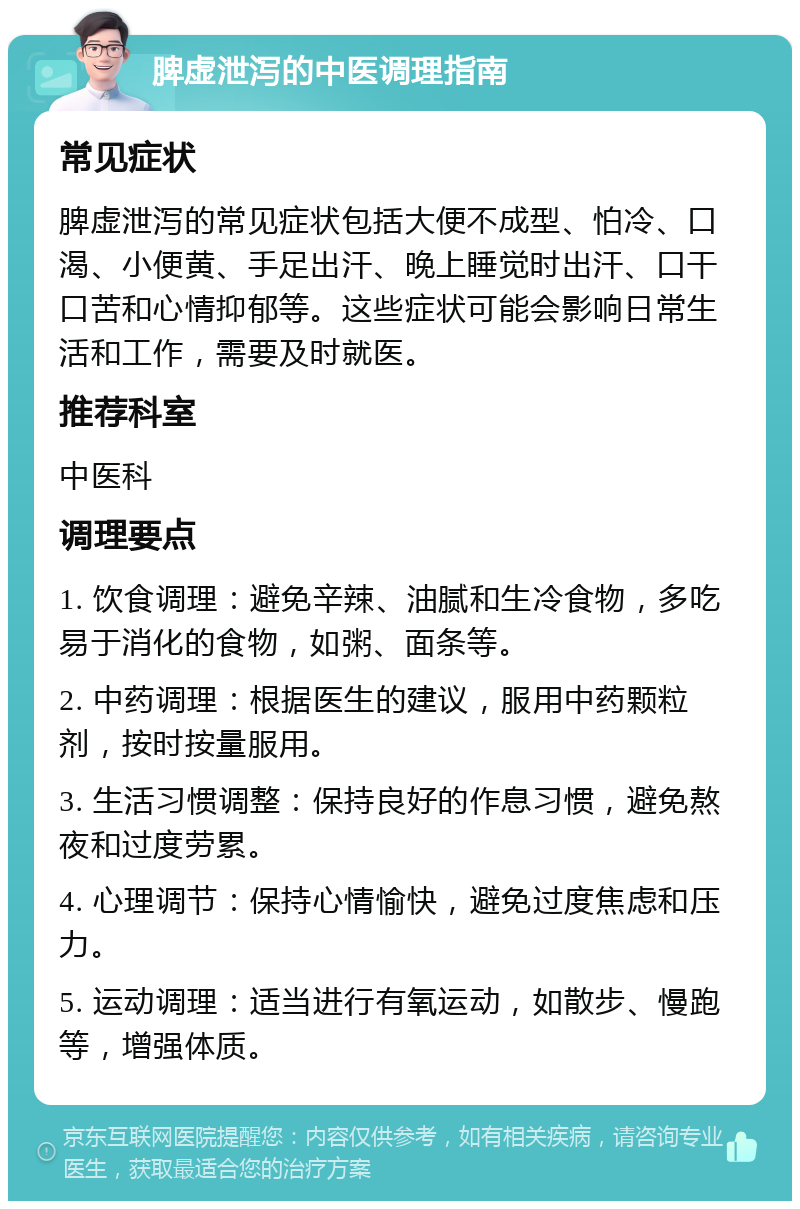 脾虚泄泻的中医调理指南 常见症状 脾虚泄泻的常见症状包括大便不成型、怕冷、口渴、小便黄、手足出汗、晚上睡觉时出汗、口干口苦和心情抑郁等。这些症状可能会影响日常生活和工作，需要及时就医。 推荐科室 中医科 调理要点 1. 饮食调理：避免辛辣、油腻和生冷食物，多吃易于消化的食物，如粥、面条等。 2. 中药调理：根据医生的建议，服用中药颗粒剂，按时按量服用。 3. 生活习惯调整：保持良好的作息习惯，避免熬夜和过度劳累。 4. 心理调节：保持心情愉快，避免过度焦虑和压力。 5. 运动调理：适当进行有氧运动，如散步、慢跑等，增强体质。