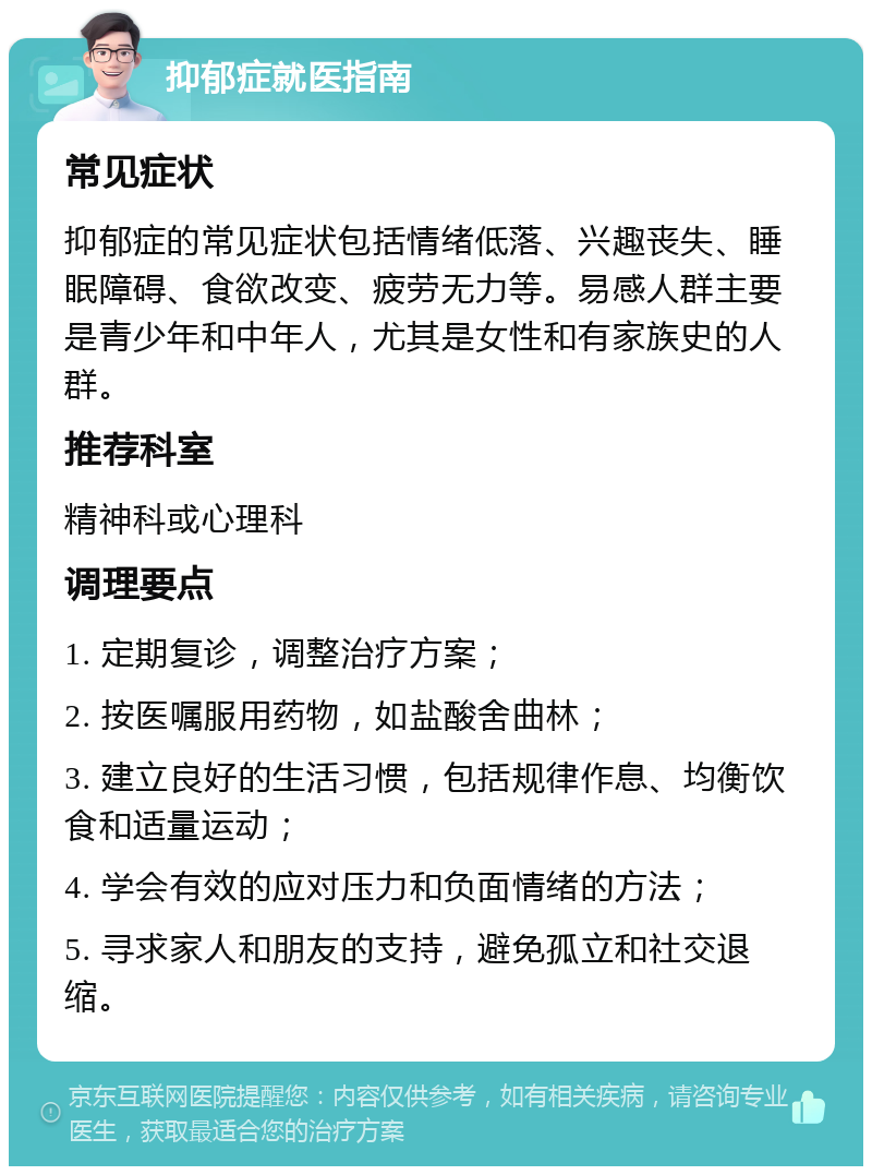 抑郁症就医指南 常见症状 抑郁症的常见症状包括情绪低落、兴趣丧失、睡眠障碍、食欲改变、疲劳无力等。易感人群主要是青少年和中年人，尤其是女性和有家族史的人群。 推荐科室 精神科或心理科 调理要点 1. 定期复诊，调整治疗方案； 2. 按医嘱服用药物，如盐酸舍曲林； 3. 建立良好的生活习惯，包括规律作息、均衡饮食和适量运动； 4. 学会有效的应对压力和负面情绪的方法； 5. 寻求家人和朋友的支持，避免孤立和社交退缩。