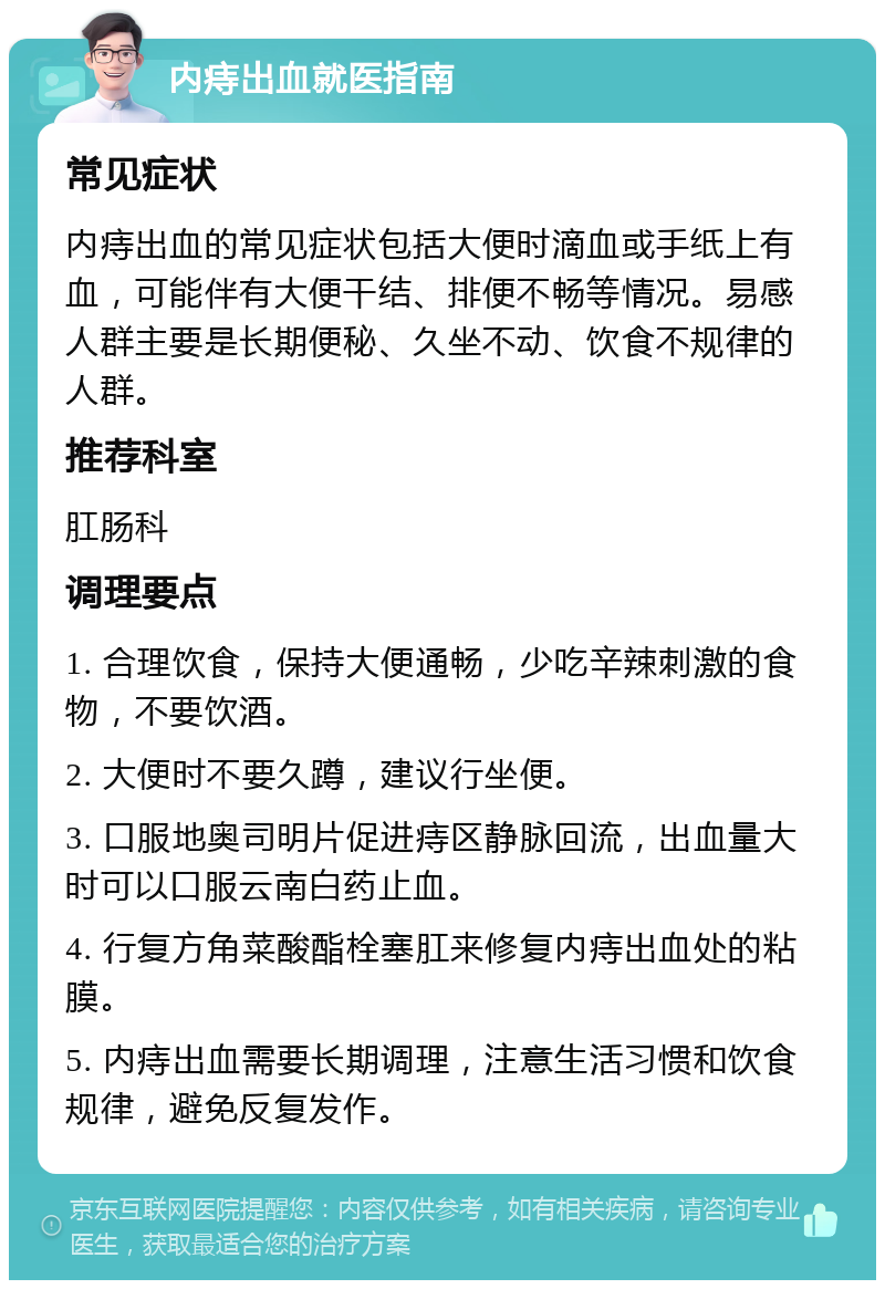 内痔出血就医指南 常见症状 内痔出血的常见症状包括大便时滴血或手纸上有血，可能伴有大便干结、排便不畅等情况。易感人群主要是长期便秘、久坐不动、饮食不规律的人群。 推荐科室 肛肠科 调理要点 1. 合理饮食，保持大便通畅，少吃辛辣刺激的食物，不要饮酒。 2. 大便时不要久蹲，建议行坐便。 3. 口服地奥司明片促进痔区静脉回流，出血量大时可以口服云南白药止血。 4. 行复方角菜酸酯栓塞肛来修复内痔出血处的粘膜。 5. 内痔出血需要长期调理，注意生活习惯和饮食规律，避免反复发作。