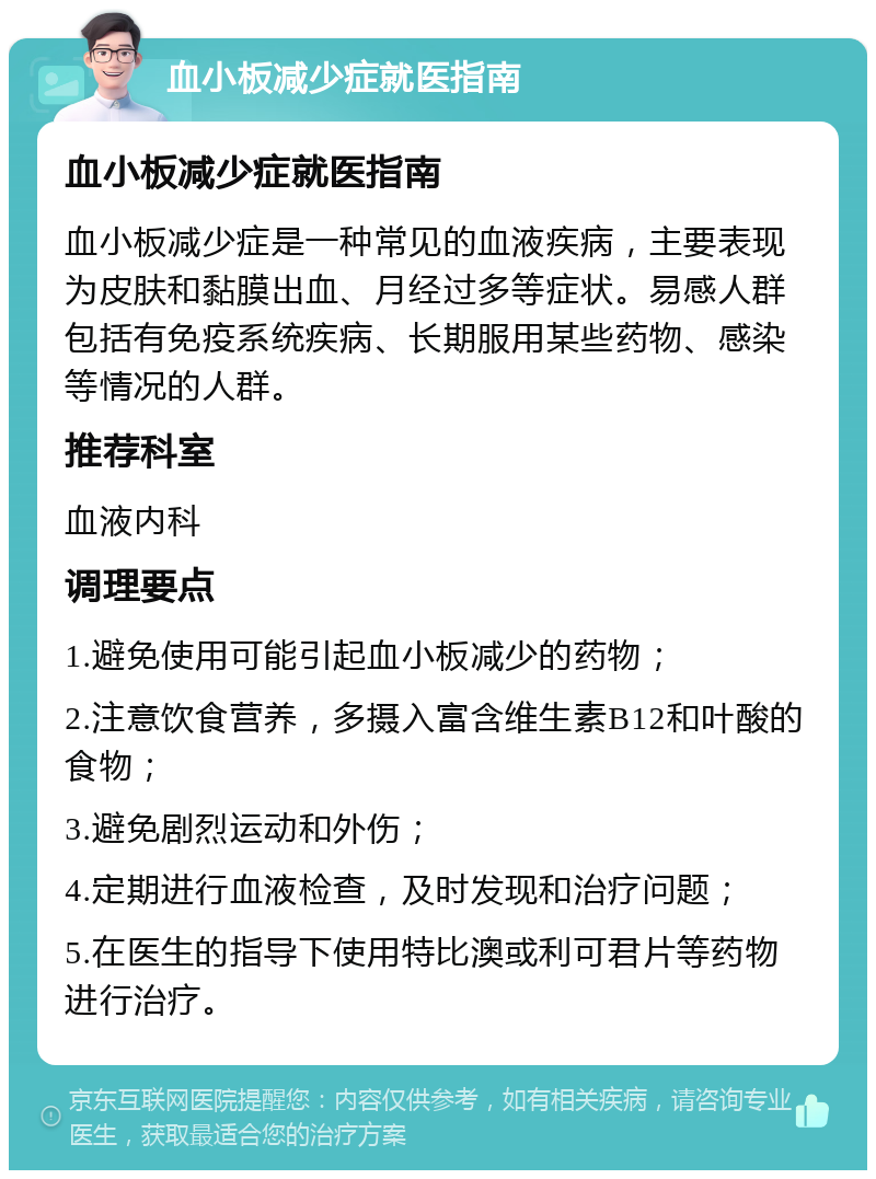 血小板减少症就医指南 血小板减少症就医指南 血小板减少症是一种常见的血液疾病，主要表现为皮肤和黏膜出血、月经过多等症状。易感人群包括有免疫系统疾病、长期服用某些药物、感染等情况的人群。 推荐科室 血液内科 调理要点 1.避免使用可能引起血小板减少的药物； 2.注意饮食营养，多摄入富含维生素B12和叶酸的食物； 3.避免剧烈运动和外伤； 4.定期进行血液检查，及时发现和治疗问题； 5.在医生的指导下使用特比澳或利可君片等药物进行治疗。