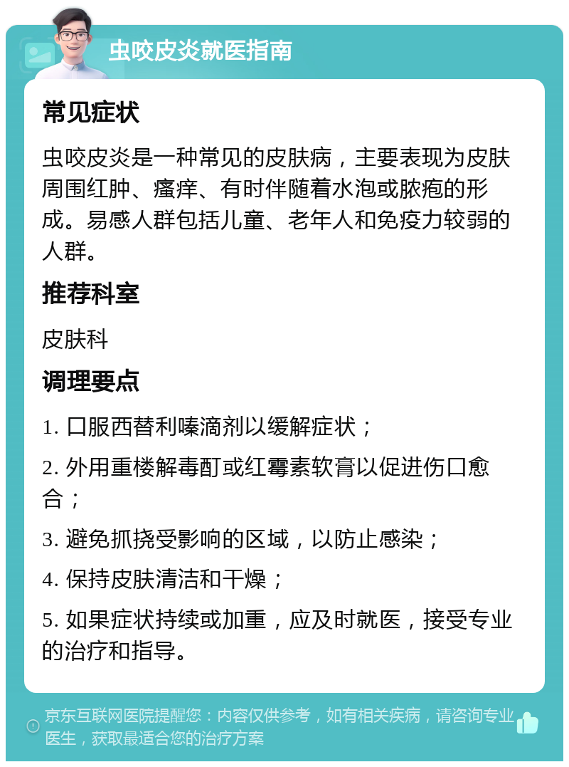 虫咬皮炎就医指南 常见症状 虫咬皮炎是一种常见的皮肤病，主要表现为皮肤周围红肿、瘙痒、有时伴随着水泡或脓疱的形成。易感人群包括儿童、老年人和免疫力较弱的人群。 推荐科室 皮肤科 调理要点 1. 口服西替利嗪滴剂以缓解症状； 2. 外用重楼解毒酊或红霉素软膏以促进伤口愈合； 3. 避免抓挠受影响的区域，以防止感染； 4. 保持皮肤清洁和干燥； 5. 如果症状持续或加重，应及时就医，接受专业的治疗和指导。