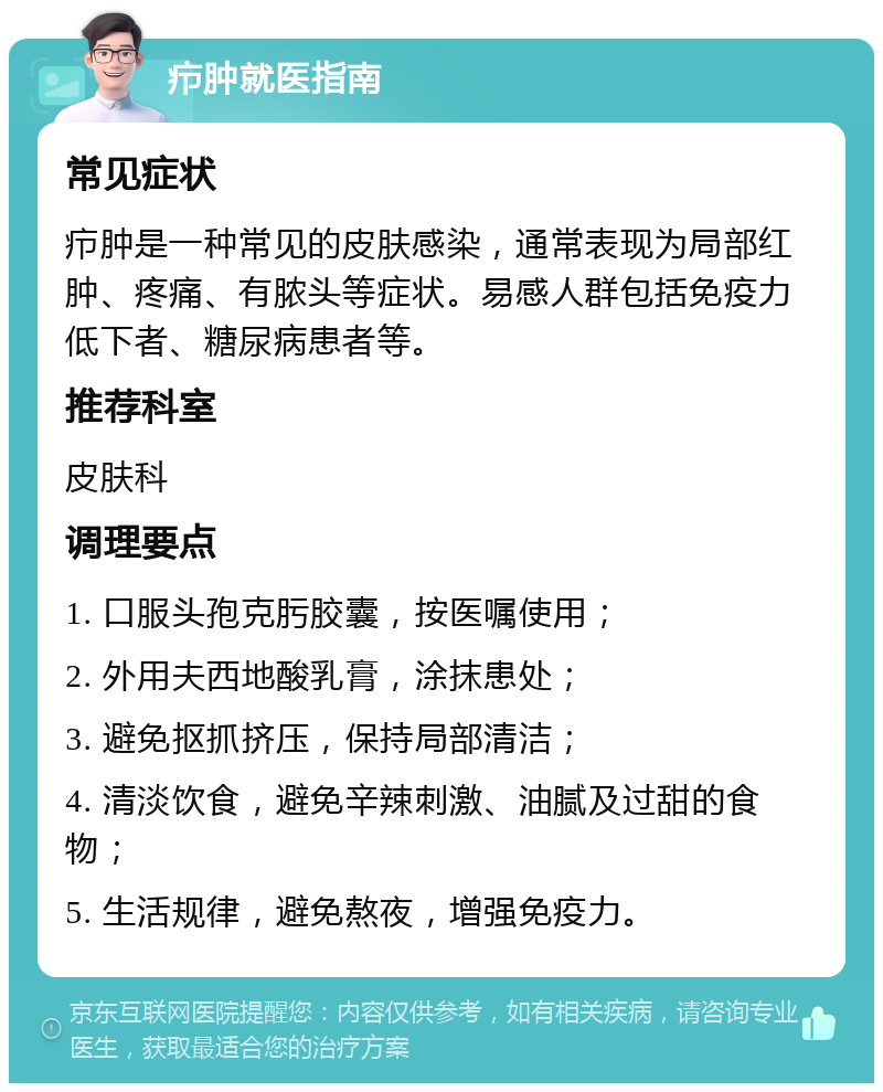 疖肿就医指南 常见症状 疖肿是一种常见的皮肤感染，通常表现为局部红肿、疼痛、有脓头等症状。易感人群包括免疫力低下者、糖尿病患者等。 推荐科室 皮肤科 调理要点 1. 口服头孢克肟胶囊，按医嘱使用； 2. 外用夫西地酸乳膏，涂抹患处； 3. 避免抠抓挤压，保持局部清洁； 4. 清淡饮食，避免辛辣刺激、油腻及过甜的食物； 5. 生活规律，避免熬夜，增强免疫力。