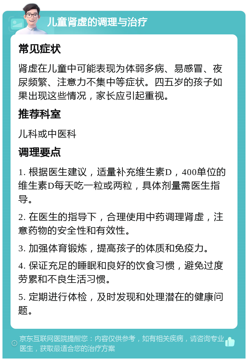 儿童肾虚的调理与治疗 常见症状 肾虚在儿童中可能表现为体弱多病、易感冒、夜尿频繁、注意力不集中等症状。四五岁的孩子如果出现这些情况，家长应引起重视。 推荐科室 儿科或中医科 调理要点 1. 根据医生建议，适量补充维生素D，400单位的维生素D每天吃一粒或两粒，具体剂量需医生指导。 2. 在医生的指导下，合理使用中药调理肾虚，注意药物的安全性和有效性。 3. 加强体育锻炼，提高孩子的体质和免疫力。 4. 保证充足的睡眠和良好的饮食习惯，避免过度劳累和不良生活习惯。 5. 定期进行体检，及时发现和处理潜在的健康问题。