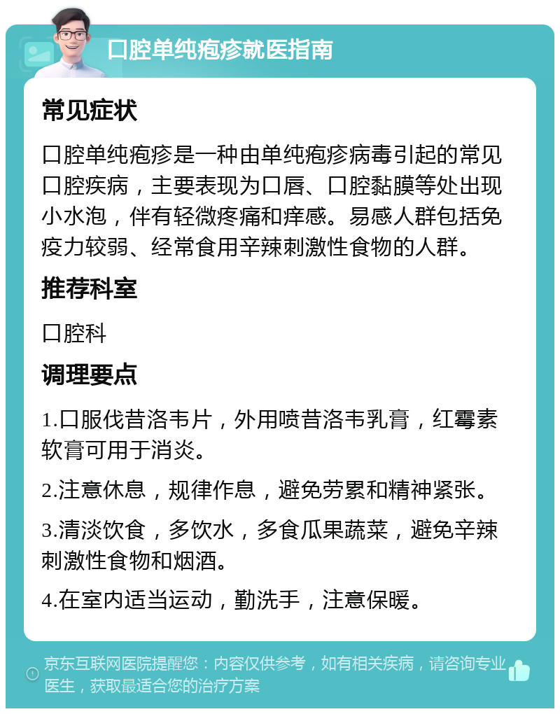 口腔单纯疱疹就医指南 常见症状 口腔单纯疱疹是一种由单纯疱疹病毒引起的常见口腔疾病，主要表现为口唇、口腔黏膜等处出现小水泡，伴有轻微疼痛和痒感。易感人群包括免疫力较弱、经常食用辛辣刺激性食物的人群。 推荐科室 口腔科 调理要点 1.口服伐昔洛韦片，外用喷昔洛韦乳膏，红霉素软膏可用于消炎。 2.注意休息，规律作息，避免劳累和精神紧张。 3.清淡饮食，多饮水，多食瓜果蔬菜，避免辛辣刺激性食物和烟酒。 4.在室内适当运动，勤洗手，注意保暖。