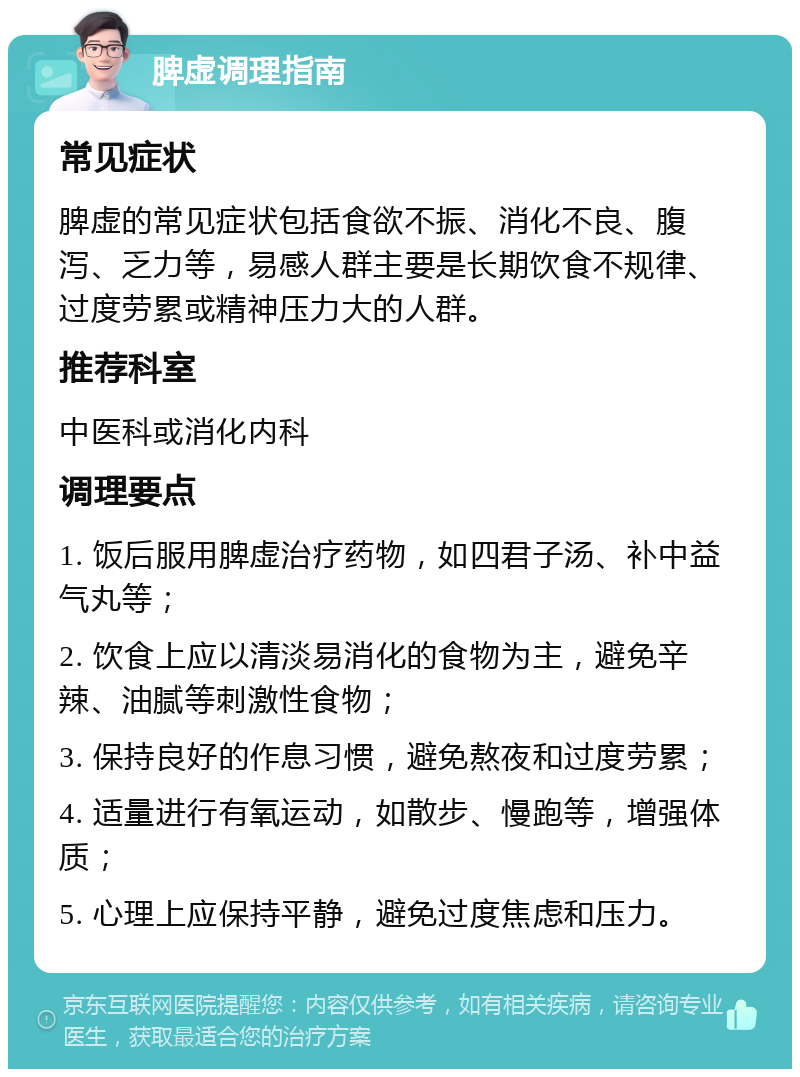 脾虚调理指南 常见症状 脾虚的常见症状包括食欲不振、消化不良、腹泻、乏力等，易感人群主要是长期饮食不规律、过度劳累或精神压力大的人群。 推荐科室 中医科或消化内科 调理要点 1. 饭后服用脾虚治疗药物，如四君子汤、补中益气丸等； 2. 饮食上应以清淡易消化的食物为主，避免辛辣、油腻等刺激性食物； 3. 保持良好的作息习惯，避免熬夜和过度劳累； 4. 适量进行有氧运动，如散步、慢跑等，增强体质； 5. 心理上应保持平静，避免过度焦虑和压力。