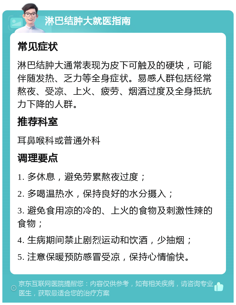 淋巴结肿大就医指南 常见症状 淋巴结肿大通常表现为皮下可触及的硬块，可能伴随发热、乏力等全身症状。易感人群包括经常熬夜、受凉、上火、疲劳、烟酒过度及全身抵抗力下降的人群。 推荐科室 耳鼻喉科或普通外科 调理要点 1. 多休息，避免劳累熬夜过度； 2. 多喝温热水，保持良好的水分摄入； 3. 避免食用凉的冷的、上火的食物及刺激性辣的食物； 4. 生病期间禁止剧烈运动和饮酒，少抽烟； 5. 注意保暖预防感冒受凉，保持心情愉快。