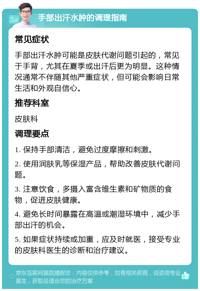 手部出汗水肿的调理指南 常见症状 手部出汗水肿可能是皮肤代谢问题引起的，常见于手背，尤其在夏季或出汗后更为明显。这种情况通常不伴随其他严重症状，但可能会影响日常生活和外观自信心。 推荐科室 皮肤科 调理要点 1. 保持手部清洁，避免过度摩擦和刺激。 2. 使用润肤乳等保湿产品，帮助改善皮肤代谢问题。 3. 注意饮食，多摄入富含维生素和矿物质的食物，促进皮肤健康。 4. 避免长时间暴露在高温或潮湿环境中，减少手部出汗的机会。 5. 如果症状持续或加重，应及时就医，接受专业的皮肤科医生的诊断和治疗建议。