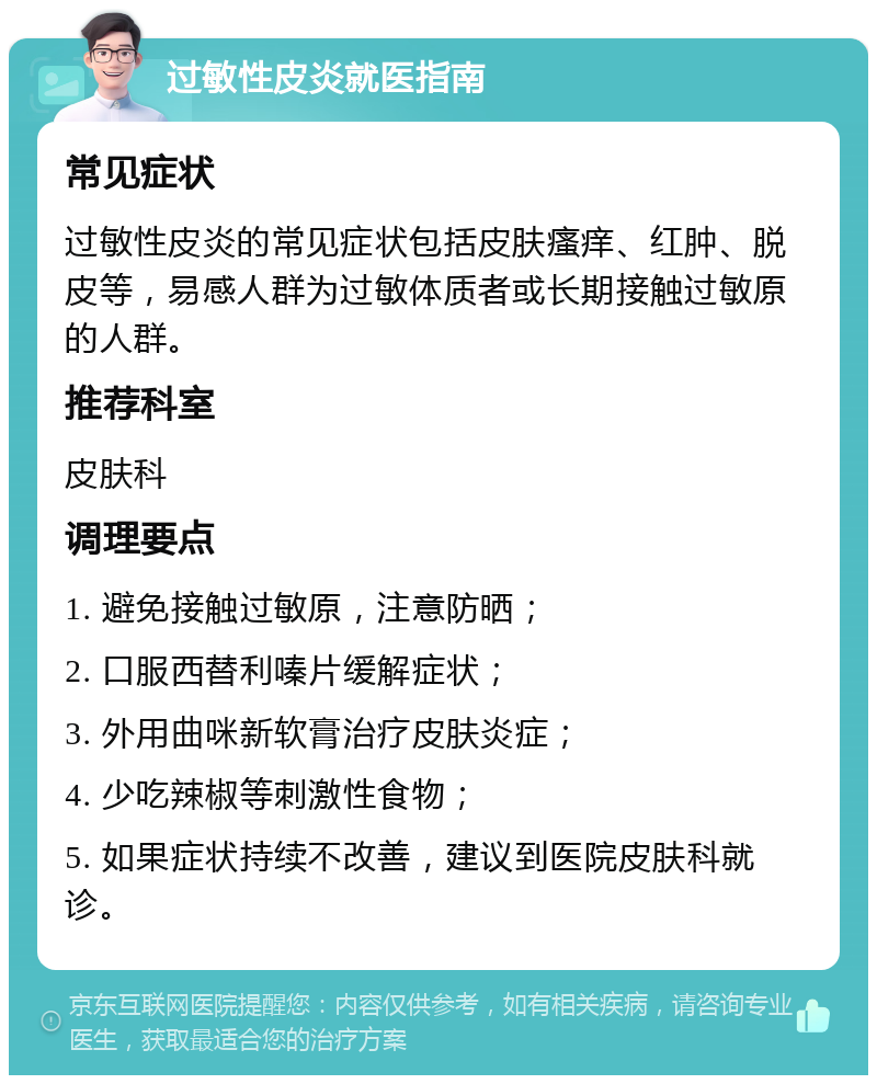 过敏性皮炎就医指南 常见症状 过敏性皮炎的常见症状包括皮肤瘙痒、红肿、脱皮等，易感人群为过敏体质者或长期接触过敏原的人群。 推荐科室 皮肤科 调理要点 1. 避免接触过敏原，注意防晒； 2. 口服西替利嗪片缓解症状； 3. 外用曲咪新软膏治疗皮肤炎症； 4. 少吃辣椒等刺激性食物； 5. 如果症状持续不改善，建议到医院皮肤科就诊。