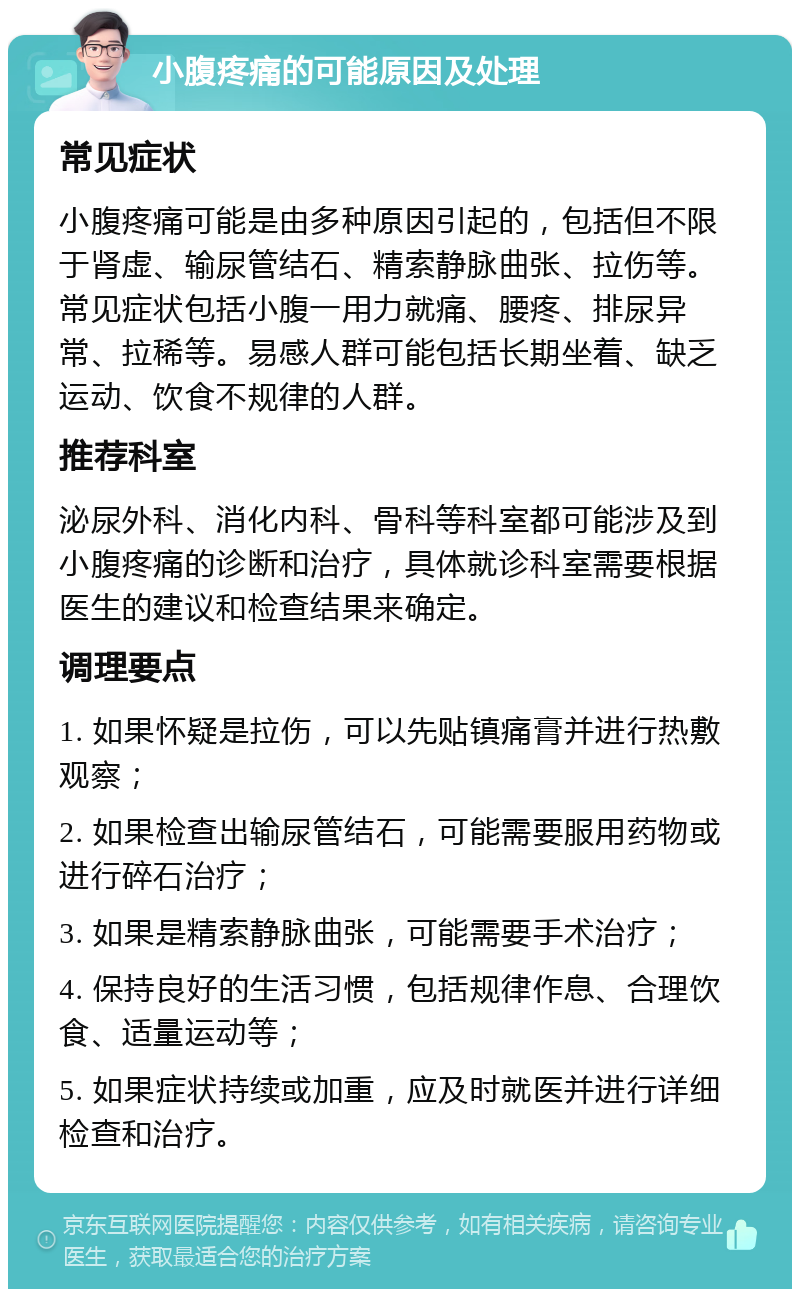 小腹疼痛的可能原因及处理 常见症状 小腹疼痛可能是由多种原因引起的，包括但不限于肾虚、输尿管结石、精索静脉曲张、拉伤等。常见症状包括小腹一用力就痛、腰疼、排尿异常、拉稀等。易感人群可能包括长期坐着、缺乏运动、饮食不规律的人群。 推荐科室 泌尿外科、消化内科、骨科等科室都可能涉及到小腹疼痛的诊断和治疗，具体就诊科室需要根据医生的建议和检查结果来确定。 调理要点 1. 如果怀疑是拉伤，可以先贴镇痛膏并进行热敷观察； 2. 如果检查出输尿管结石，可能需要服用药物或进行碎石治疗； 3. 如果是精索静脉曲张，可能需要手术治疗； 4. 保持良好的生活习惯，包括规律作息、合理饮食、适量运动等； 5. 如果症状持续或加重，应及时就医并进行详细检查和治疗。