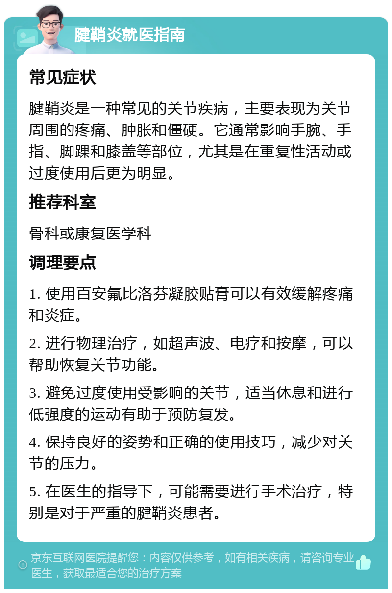 腱鞘炎就医指南 常见症状 腱鞘炎是一种常见的关节疾病，主要表现为关节周围的疼痛、肿胀和僵硬。它通常影响手腕、手指、脚踝和膝盖等部位，尤其是在重复性活动或过度使用后更为明显。 推荐科室 骨科或康复医学科 调理要点 1. 使用百安氟比洛芬凝胶贴膏可以有效缓解疼痛和炎症。 2. 进行物理治疗，如超声波、电疗和按摩，可以帮助恢复关节功能。 3. 避免过度使用受影响的关节，适当休息和进行低强度的运动有助于预防复发。 4. 保持良好的姿势和正确的使用技巧，减少对关节的压力。 5. 在医生的指导下，可能需要进行手术治疗，特别是对于严重的腱鞘炎患者。