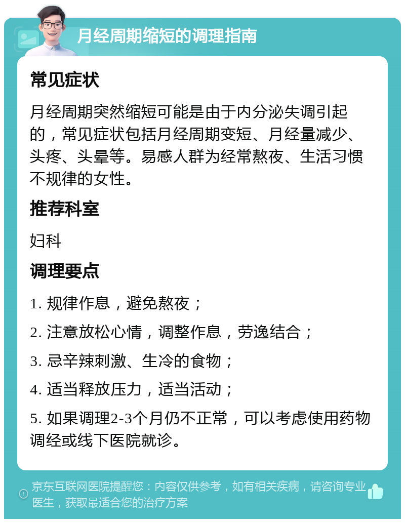 月经周期缩短的调理指南 常见症状 月经周期突然缩短可能是由于内分泌失调引起的，常见症状包括月经周期变短、月经量减少、头疼、头晕等。易感人群为经常熬夜、生活习惯不规律的女性。 推荐科室 妇科 调理要点 1. 规律作息，避免熬夜； 2. 注意放松心情，调整作息，劳逸结合； 3. 忌辛辣刺激、生冷的食物； 4. 适当释放压力，适当活动； 5. 如果调理2-3个月仍不正常，可以考虑使用药物调经或线下医院就诊。