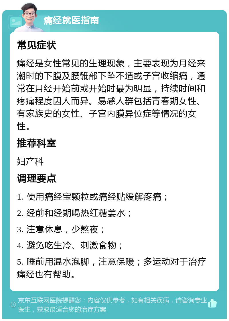 痛经就医指南 常见症状 痛经是女性常见的生理现象，主要表现为月经来潮时的下腹及腰骶部下坠不适或子宫收缩痛，通常在月经开始前或开始时最为明显，持续时间和疼痛程度因人而异。易感人群包括青春期女性、有家族史的女性、子宫内膜异位症等情况的女性。 推荐科室 妇产科 调理要点 1. 使用痛经宝颗粒或痛经贴缓解疼痛； 2. 经前和经期喝热红糖姜水； 3. 注意休息，少熬夜； 4. 避免吃生冷、刺激食物； 5. 睡前用温水泡脚，注意保暖；多运动对于治疗痛经也有帮助。