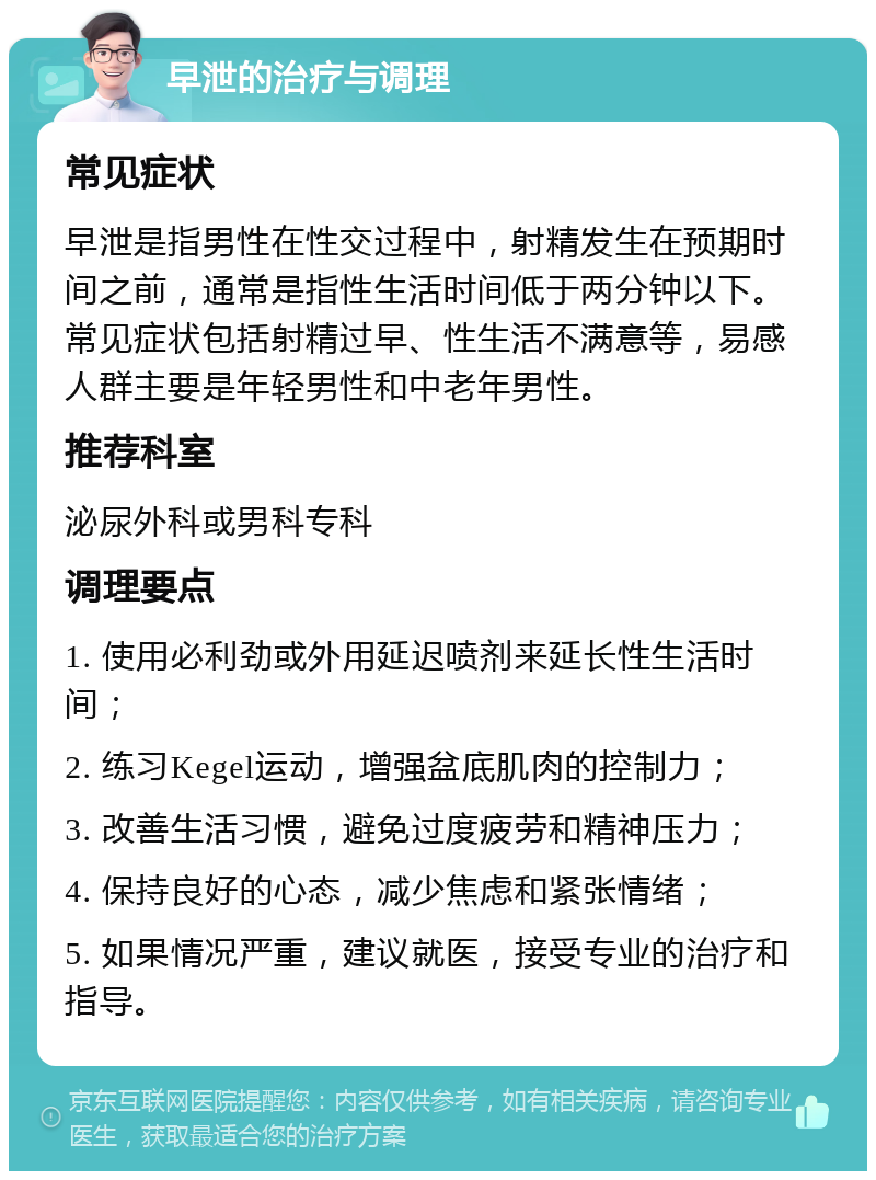 早泄的治疗与调理 常见症状 早泄是指男性在性交过程中，射精发生在预期时间之前，通常是指性生活时间低于两分钟以下。常见症状包括射精过早、性生活不满意等，易感人群主要是年轻男性和中老年男性。 推荐科室 泌尿外科或男科专科 调理要点 1. 使用必利劲或外用延迟喷剂来延长性生活时间； 2. 练习Kegel运动，增强盆底肌肉的控制力； 3. 改善生活习惯，避免过度疲劳和精神压力； 4. 保持良好的心态，减少焦虑和紧张情绪； 5. 如果情况严重，建议就医，接受专业的治疗和指导。