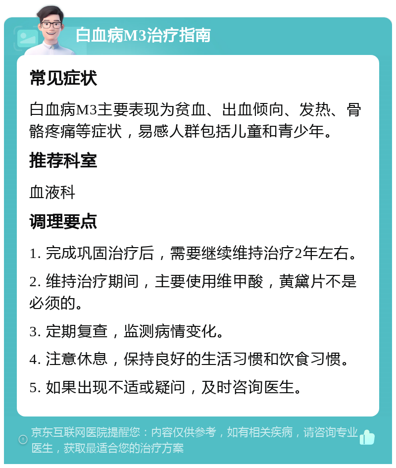 白血病M3治疗指南 常见症状 白血病M3主要表现为贫血、出血倾向、发热、骨骼疼痛等症状，易感人群包括儿童和青少年。 推荐科室 血液科 调理要点 1. 完成巩固治疗后，需要继续维持治疗2年左右。 2. 维持治疗期间，主要使用维甲酸，黄黛片不是必须的。 3. 定期复查，监测病情变化。 4. 注意休息，保持良好的生活习惯和饮食习惯。 5. 如果出现不适或疑问，及时咨询医生。