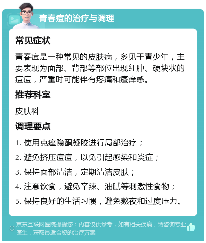 青春痘的治疗与调理 常见症状 青春痘是一种常见的皮肤病，多见于青少年，主要表现为面部、背部等部位出现红肿、硬块状的痘痘，严重时可能伴有疼痛和瘙痒感。 推荐科室 皮肤科 调理要点 1. 使用克痤隐酮凝胶进行局部治疗； 2. 避免挤压痘痘，以免引起感染和炎症； 3. 保持面部清洁，定期清洁皮肤； 4. 注意饮食，避免辛辣、油腻等刺激性食物； 5. 保持良好的生活习惯，避免熬夜和过度压力。