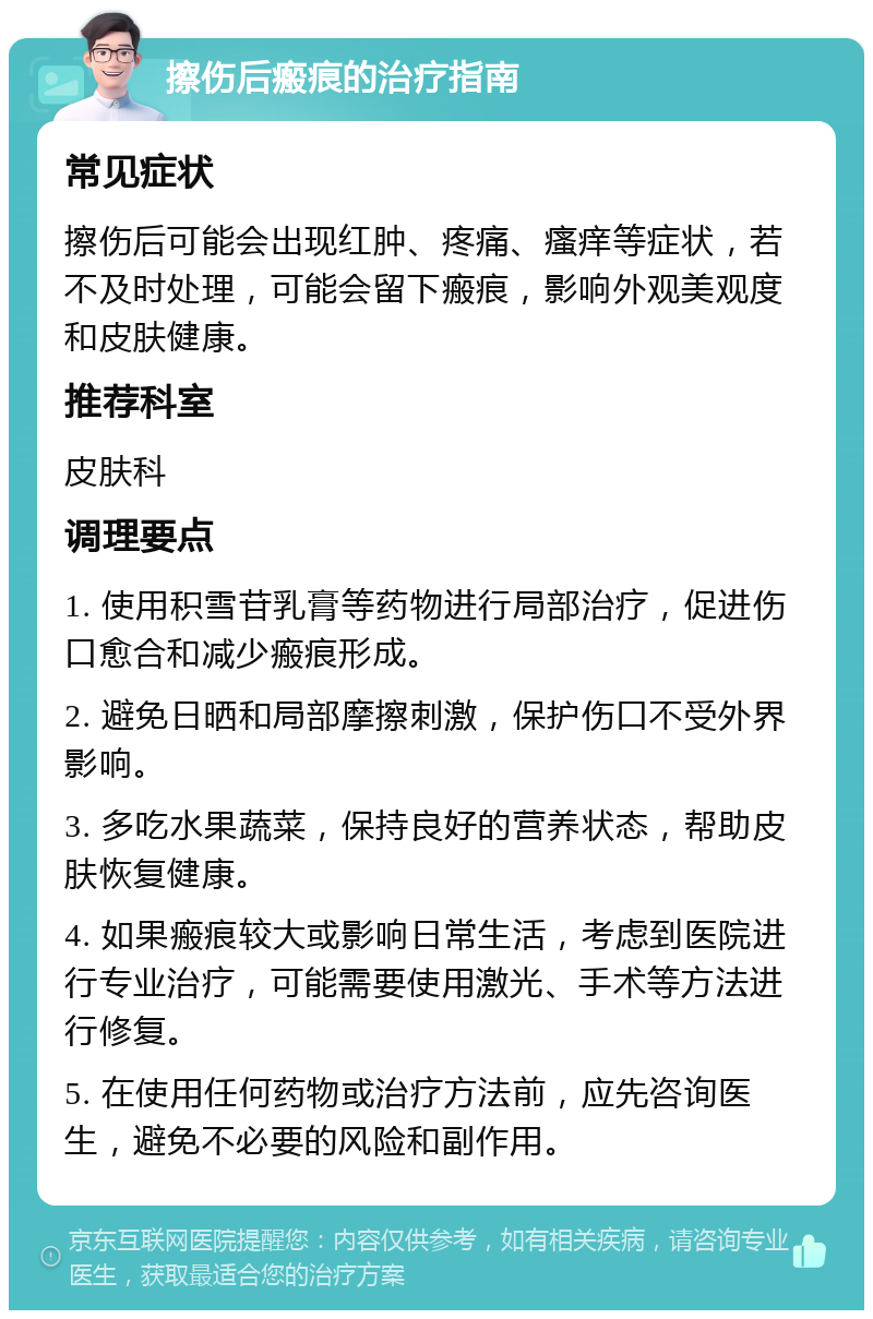 擦伤后瘢痕的治疗指南 常见症状 擦伤后可能会出现红肿、疼痛、瘙痒等症状，若不及时处理，可能会留下瘢痕，影响外观美观度和皮肤健康。 推荐科室 皮肤科 调理要点 1. 使用积雪苷乳膏等药物进行局部治疗，促进伤口愈合和减少瘢痕形成。 2. 避免日晒和局部摩擦刺激，保护伤口不受外界影响。 3. 多吃水果蔬菜，保持良好的营养状态，帮助皮肤恢复健康。 4. 如果瘢痕较大或影响日常生活，考虑到医院进行专业治疗，可能需要使用激光、手术等方法进行修复。 5. 在使用任何药物或治疗方法前，应先咨询医生，避免不必要的风险和副作用。