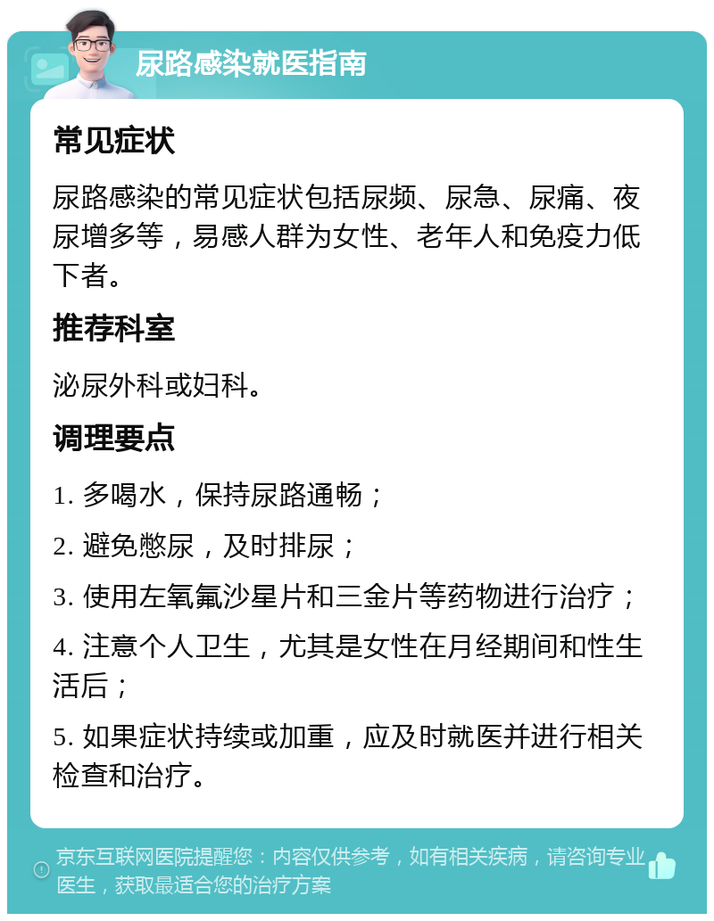 尿路感染就医指南 常见症状 尿路感染的常见症状包括尿频、尿急、尿痛、夜尿增多等，易感人群为女性、老年人和免疫力低下者。 推荐科室 泌尿外科或妇科。 调理要点 1. 多喝水，保持尿路通畅； 2. 避免憋尿，及时排尿； 3. 使用左氧氟沙星片和三金片等药物进行治疗； 4. 注意个人卫生，尤其是女性在月经期间和性生活后； 5. 如果症状持续或加重，应及时就医并进行相关检查和治疗。