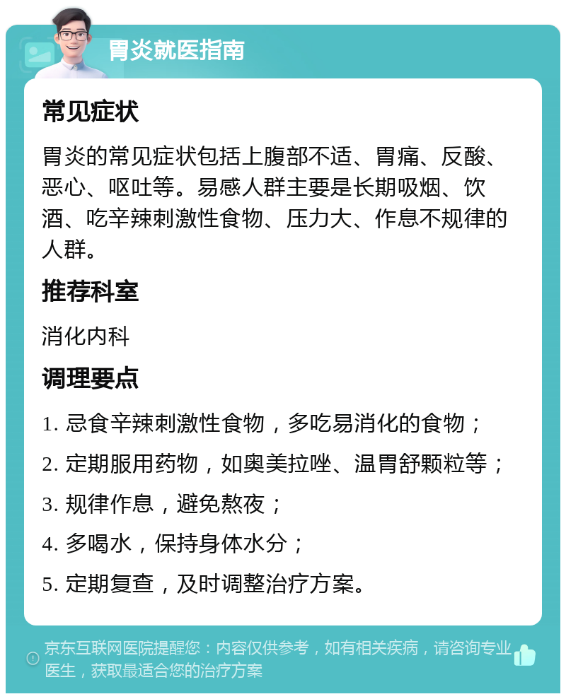 胃炎就医指南 常见症状 胃炎的常见症状包括上腹部不适、胃痛、反酸、恶心、呕吐等。易感人群主要是长期吸烟、饮酒、吃辛辣刺激性食物、压力大、作息不规律的人群。 推荐科室 消化内科 调理要点 1. 忌食辛辣刺激性食物，多吃易消化的食物； 2. 定期服用药物，如奥美拉唑、温胃舒颗粒等； 3. 规律作息，避免熬夜； 4. 多喝水，保持身体水分； 5. 定期复查，及时调整治疗方案。