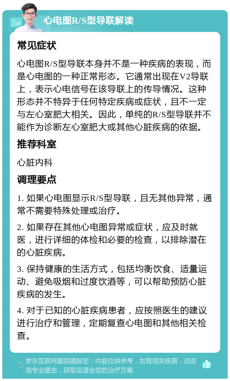 心电图R/S型导联解读 常见症状 心电图R/S型导联本身并不是一种疾病的表现，而是心电图的一种正常形态。它通常出现在V2导联上，表示心电信号在该导联上的传导情况。这种形态并不特异于任何特定疾病或症状，且不一定与左心室肥大相关。因此，单纯的R/S型导联并不能作为诊断左心室肥大或其他心脏疾病的依据。 推荐科室 心脏内科 调理要点 1. 如果心电图显示R/S型导联，且无其他异常，通常不需要特殊处理或治疗。 2. 如果存在其他心电图异常或症状，应及时就医，进行详细的体检和必要的检查，以排除潜在的心脏疾病。 3. 保持健康的生活方式，包括均衡饮食、适量运动、避免吸烟和过度饮酒等，可以帮助预防心脏疾病的发生。 4. 对于已知的心脏疾病患者，应按照医生的建议进行治疗和管理，定期复查心电图和其他相关检查。