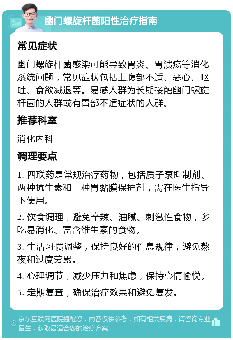 幽门螺旋杆菌阳性治疗指南 常见症状 幽门螺旋杆菌感染可能导致胃炎、胃溃疡等消化系统问题，常见症状包括上腹部不适、恶心、呕吐、食欲减退等。易感人群为长期接触幽门螺旋杆菌的人群或有胃部不适症状的人群。 推荐科室 消化内科 调理要点 1. 四联药是常规治疗药物，包括质子泵抑制剂、两种抗生素和一种胃黏膜保护剂，需在医生指导下使用。 2. 饮食调理，避免辛辣、油腻、刺激性食物，多吃易消化、富含维生素的食物。 3. 生活习惯调整，保持良好的作息规律，避免熬夜和过度劳累。 4. 心理调节，减少压力和焦虑，保持心情愉悦。 5. 定期复查，确保治疗效果和避免复发。