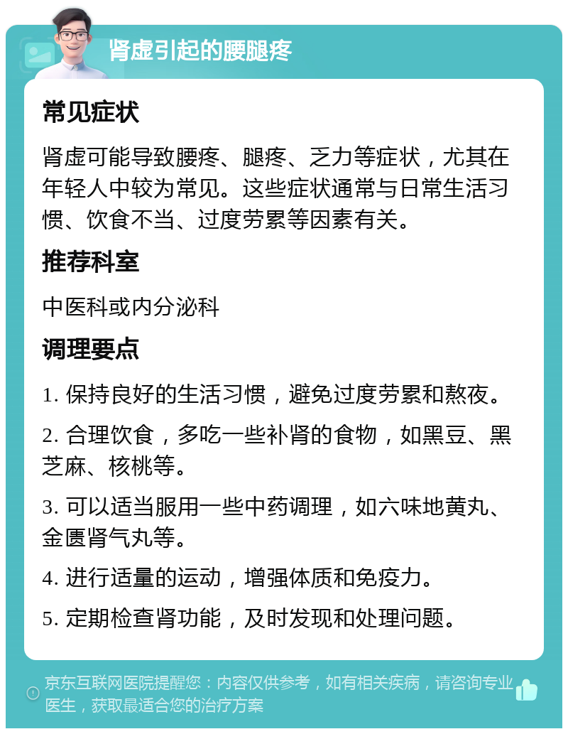 肾虚引起的腰腿疼 常见症状 肾虚可能导致腰疼、腿疼、乏力等症状，尤其在年轻人中较为常见。这些症状通常与日常生活习惯、饮食不当、过度劳累等因素有关。 推荐科室 中医科或内分泌科 调理要点 1. 保持良好的生活习惯，避免过度劳累和熬夜。 2. 合理饮食，多吃一些补肾的食物，如黑豆、黑芝麻、核桃等。 3. 可以适当服用一些中药调理，如六味地黄丸、金匮肾气丸等。 4. 进行适量的运动，增强体质和免疫力。 5. 定期检查肾功能，及时发现和处理问题。