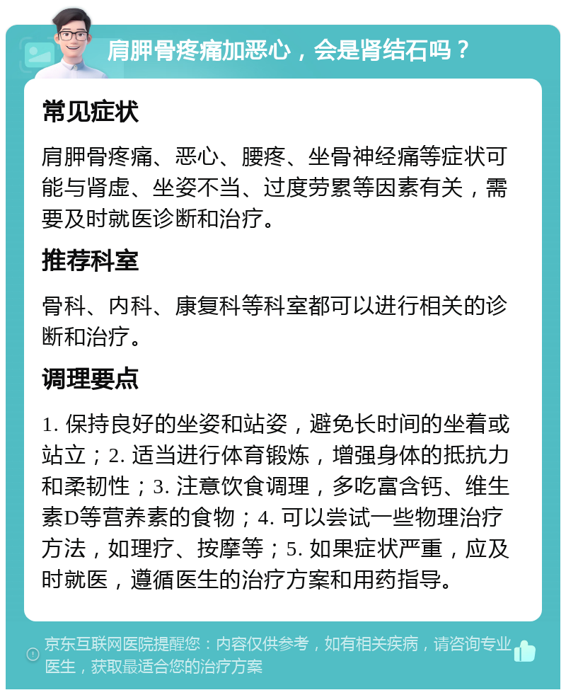 肩胛骨疼痛加恶心，会是肾结石吗？ 常见症状 肩胛骨疼痛、恶心、腰疼、坐骨神经痛等症状可能与肾虚、坐姿不当、过度劳累等因素有关，需要及时就医诊断和治疗。 推荐科室 骨科、内科、康复科等科室都可以进行相关的诊断和治疗。 调理要点 1. 保持良好的坐姿和站姿，避免长时间的坐着或站立；2. 适当进行体育锻炼，增强身体的抵抗力和柔韧性；3. 注意饮食调理，多吃富含钙、维生素D等营养素的食物；4. 可以尝试一些物理治疗方法，如理疗、按摩等；5. 如果症状严重，应及时就医，遵循医生的治疗方案和用药指导。