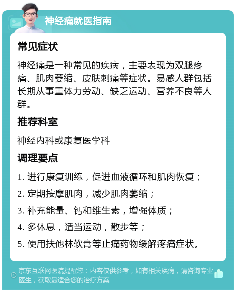 神经痛就医指南 常见症状 神经痛是一种常见的疾病，主要表现为双腿疼痛、肌肉萎缩、皮肤刺痛等症状。易感人群包括长期从事重体力劳动、缺乏运动、营养不良等人群。 推荐科室 神经内科或康复医学科 调理要点 1. 进行康复训练，促进血液循环和肌肉恢复； 2. 定期按摩肌肉，减少肌肉萎缩； 3. 补充能量、钙和维生素，增强体质； 4. 多休息，适当运动，散步等； 5. 使用扶他林软膏等止痛药物缓解疼痛症状。