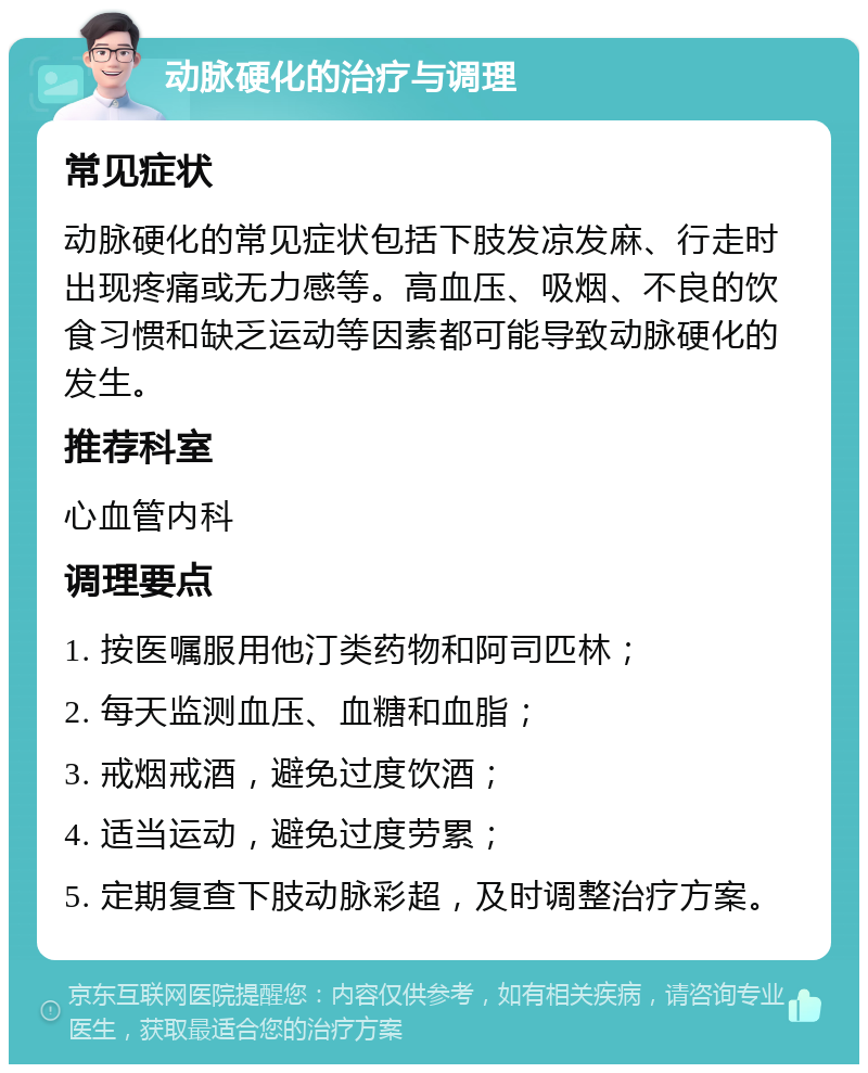 动脉硬化的治疗与调理 常见症状 动脉硬化的常见症状包括下肢发凉发麻、行走时出现疼痛或无力感等。高血压、吸烟、不良的饮食习惯和缺乏运动等因素都可能导致动脉硬化的发生。 推荐科室 心血管内科 调理要点 1. 按医嘱服用他汀类药物和阿司匹林； 2. 每天监测血压、血糖和血脂； 3. 戒烟戒酒，避免过度饮酒； 4. 适当运动，避免过度劳累； 5. 定期复查下肢动脉彩超，及时调整治疗方案。