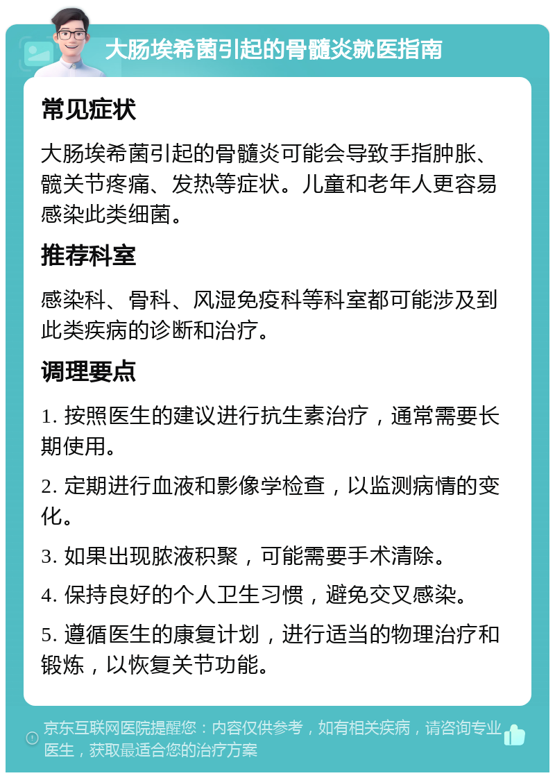 大肠埃希菌引起的骨髓炎就医指南 常见症状 大肠埃希菌引起的骨髓炎可能会导致手指肿胀、髋关节疼痛、发热等症状。儿童和老年人更容易感染此类细菌。 推荐科室 感染科、骨科、风湿免疫科等科室都可能涉及到此类疾病的诊断和治疗。 调理要点 1. 按照医生的建议进行抗生素治疗，通常需要长期使用。 2. 定期进行血液和影像学检查，以监测病情的变化。 3. 如果出现脓液积聚，可能需要手术清除。 4. 保持良好的个人卫生习惯，避免交叉感染。 5. 遵循医生的康复计划，进行适当的物理治疗和锻炼，以恢复关节功能。