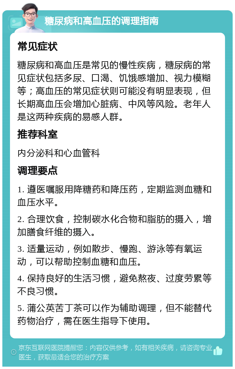 糖尿病和高血压的调理指南 常见症状 糖尿病和高血压是常见的慢性疾病，糖尿病的常见症状包括多尿、口渴、饥饿感增加、视力模糊等；高血压的常见症状则可能没有明显表现，但长期高血压会增加心脏病、中风等风险。老年人是这两种疾病的易感人群。 推荐科室 内分泌科和心血管科 调理要点 1. 遵医嘱服用降糖药和降压药，定期监测血糖和血压水平。 2. 合理饮食，控制碳水化合物和脂肪的摄入，增加膳食纤维的摄入。 3. 适量运动，例如散步、慢跑、游泳等有氧运动，可以帮助控制血糖和血压。 4. 保持良好的生活习惯，避免熬夜、过度劳累等不良习惯。 5. 蒲公英苦丁茶可以作为辅助调理，但不能替代药物治疗，需在医生指导下使用。