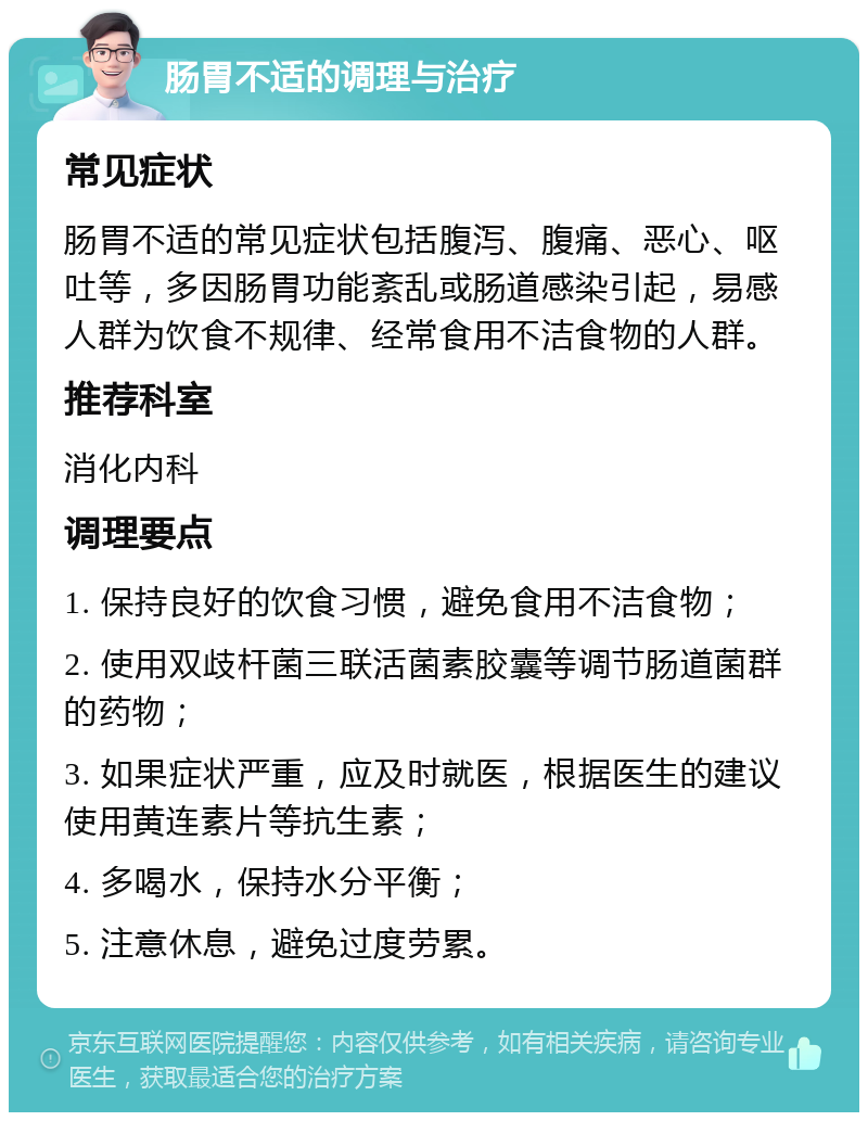 肠胃不适的调理与治疗 常见症状 肠胃不适的常见症状包括腹泻、腹痛、恶心、呕吐等，多因肠胃功能紊乱或肠道感染引起，易感人群为饮食不规律、经常食用不洁食物的人群。 推荐科室 消化内科 调理要点 1. 保持良好的饮食习惯，避免食用不洁食物； 2. 使用双歧杆菌三联活菌素胶囊等调节肠道菌群的药物； 3. 如果症状严重，应及时就医，根据医生的建议使用黄连素片等抗生素； 4. 多喝水，保持水分平衡； 5. 注意休息，避免过度劳累。