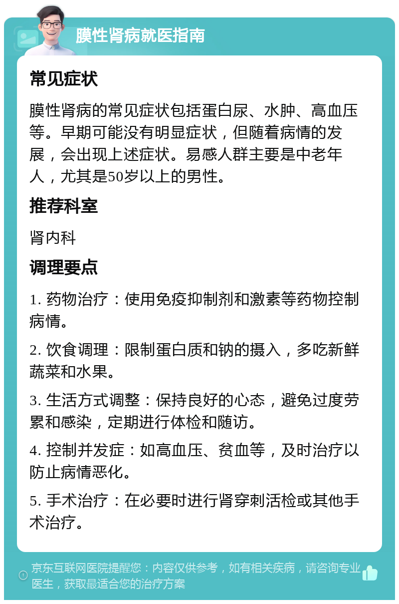 膜性肾病就医指南 常见症状 膜性肾病的常见症状包括蛋白尿、水肿、高血压等。早期可能没有明显症状，但随着病情的发展，会出现上述症状。易感人群主要是中老年人，尤其是50岁以上的男性。 推荐科室 肾内科 调理要点 1. 药物治疗：使用免疫抑制剂和激素等药物控制病情。 2. 饮食调理：限制蛋白质和钠的摄入，多吃新鲜蔬菜和水果。 3. 生活方式调整：保持良好的心态，避免过度劳累和感染，定期进行体检和随访。 4. 控制并发症：如高血压、贫血等，及时治疗以防止病情恶化。 5. 手术治疗：在必要时进行肾穿刺活检或其他手术治疗。