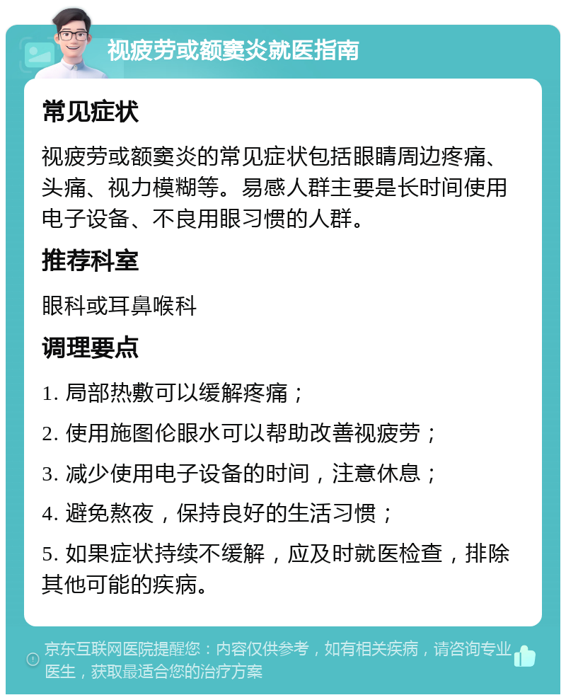 视疲劳或额窦炎就医指南 常见症状 视疲劳或额窦炎的常见症状包括眼睛周边疼痛、头痛、视力模糊等。易感人群主要是长时间使用电子设备、不良用眼习惯的人群。 推荐科室 眼科或耳鼻喉科 调理要点 1. 局部热敷可以缓解疼痛； 2. 使用施图伦眼水可以帮助改善视疲劳； 3. 减少使用电子设备的时间，注意休息； 4. 避免熬夜，保持良好的生活习惯； 5. 如果症状持续不缓解，应及时就医检查，排除其他可能的疾病。