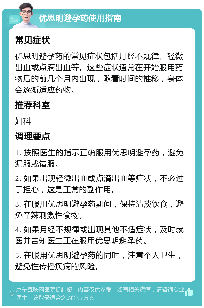 优思明避孕药使用指南 常见症状 优思明避孕药的常见症状包括月经不规律、轻微出血或点滴出血等。这些症状通常在开始服用药物后的前几个月内出现，随着时间的推移，身体会逐渐适应药物。 推荐科室 妇科 调理要点 1. 按照医生的指示正确服用优思明避孕药，避免漏服或错服。 2. 如果出现轻微出血或点滴出血等症状，不必过于担心，这是正常的副作用。 3. 在服用优思明避孕药期间，保持清淡饮食，避免辛辣刺激性食物。 4. 如果月经不规律或出现其他不适症状，及时就医并告知医生正在服用优思明避孕药。 5. 在服用优思明避孕药的同时，注意个人卫生，避免性传播疾病的风险。