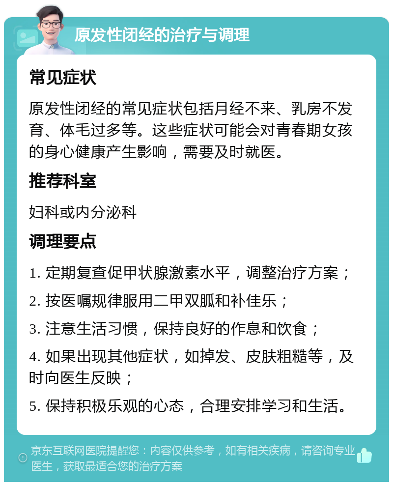 原发性闭经的治疗与调理 常见症状 原发性闭经的常见症状包括月经不来、乳房不发育、体毛过多等。这些症状可能会对青春期女孩的身心健康产生影响，需要及时就医。 推荐科室 妇科或内分泌科 调理要点 1. 定期复查促甲状腺激素水平，调整治疗方案； 2. 按医嘱规律服用二甲双胍和补佳乐； 3. 注意生活习惯，保持良好的作息和饮食； 4. 如果出现其他症状，如掉发、皮肤粗糙等，及时向医生反映； 5. 保持积极乐观的心态，合理安排学习和生活。