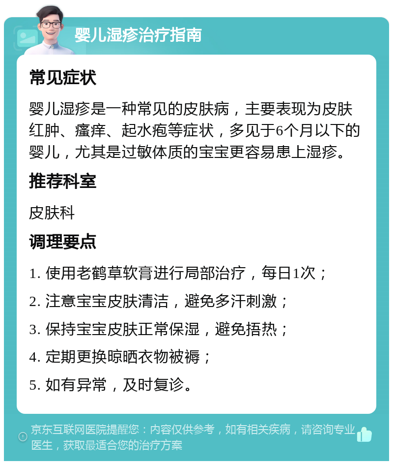 婴儿湿疹治疗指南 常见症状 婴儿湿疹是一种常见的皮肤病，主要表现为皮肤红肿、瘙痒、起水疱等症状，多见于6个月以下的婴儿，尤其是过敏体质的宝宝更容易患上湿疹。 推荐科室 皮肤科 调理要点 1. 使用老鹤草软膏进行局部治疗，每日1次； 2. 注意宝宝皮肤清洁，避免多汗刺激； 3. 保持宝宝皮肤正常保湿，避免捂热； 4. 定期更换晾晒衣物被褥； 5. 如有异常，及时复诊。