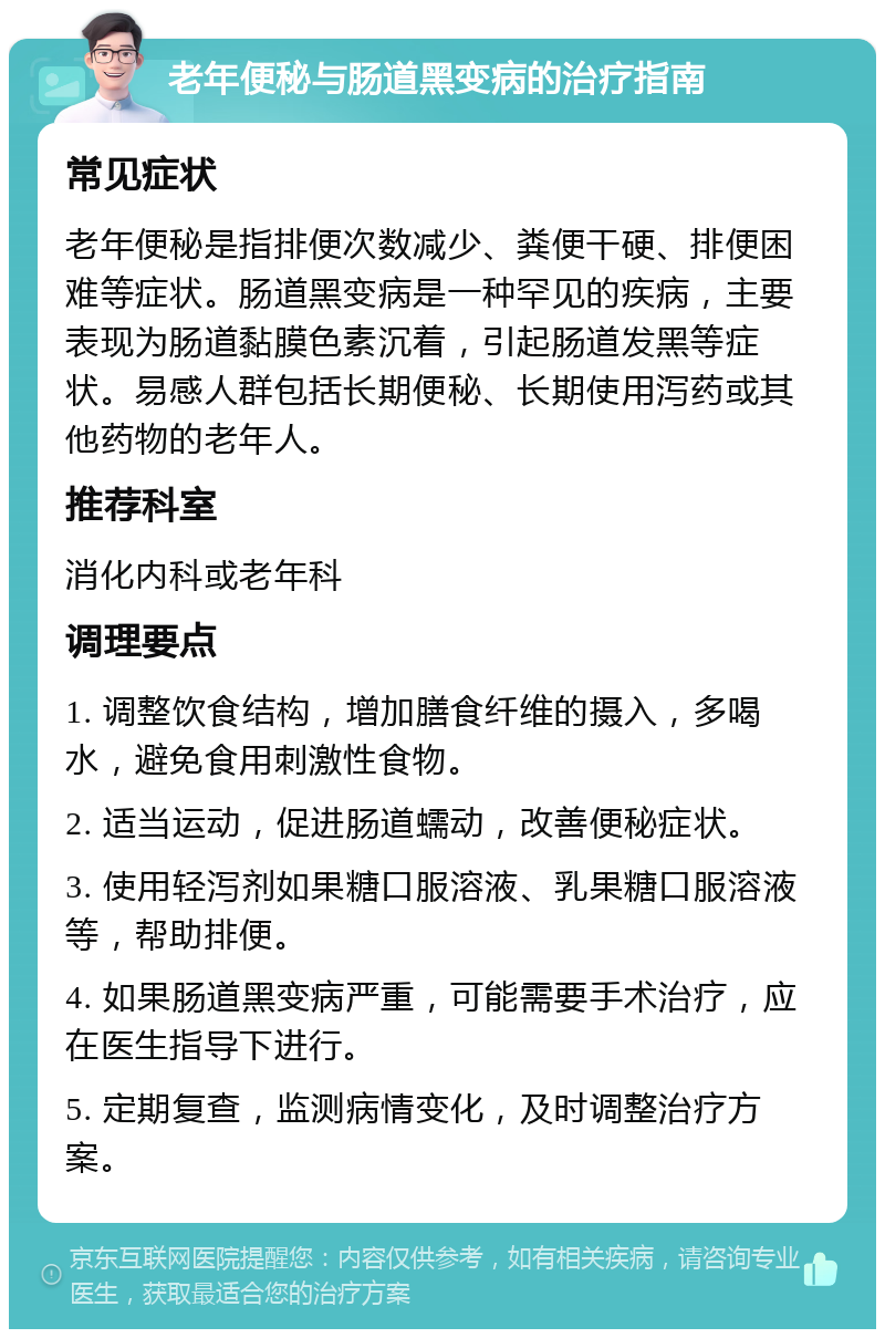 老年便秘与肠道黑变病的治疗指南 常见症状 老年便秘是指排便次数减少、粪便干硬、排便困难等症状。肠道黑变病是一种罕见的疾病，主要表现为肠道黏膜色素沉着，引起肠道发黑等症状。易感人群包括长期便秘、长期使用泻药或其他药物的老年人。 推荐科室 消化内科或老年科 调理要点 1. 调整饮食结构，增加膳食纤维的摄入，多喝水，避免食用刺激性食物。 2. 适当运动，促进肠道蠕动，改善便秘症状。 3. 使用轻泻剂如果糖口服溶液、乳果糖口服溶液等，帮助排便。 4. 如果肠道黑变病严重，可能需要手术治疗，应在医生指导下进行。 5. 定期复查，监测病情变化，及时调整治疗方案。