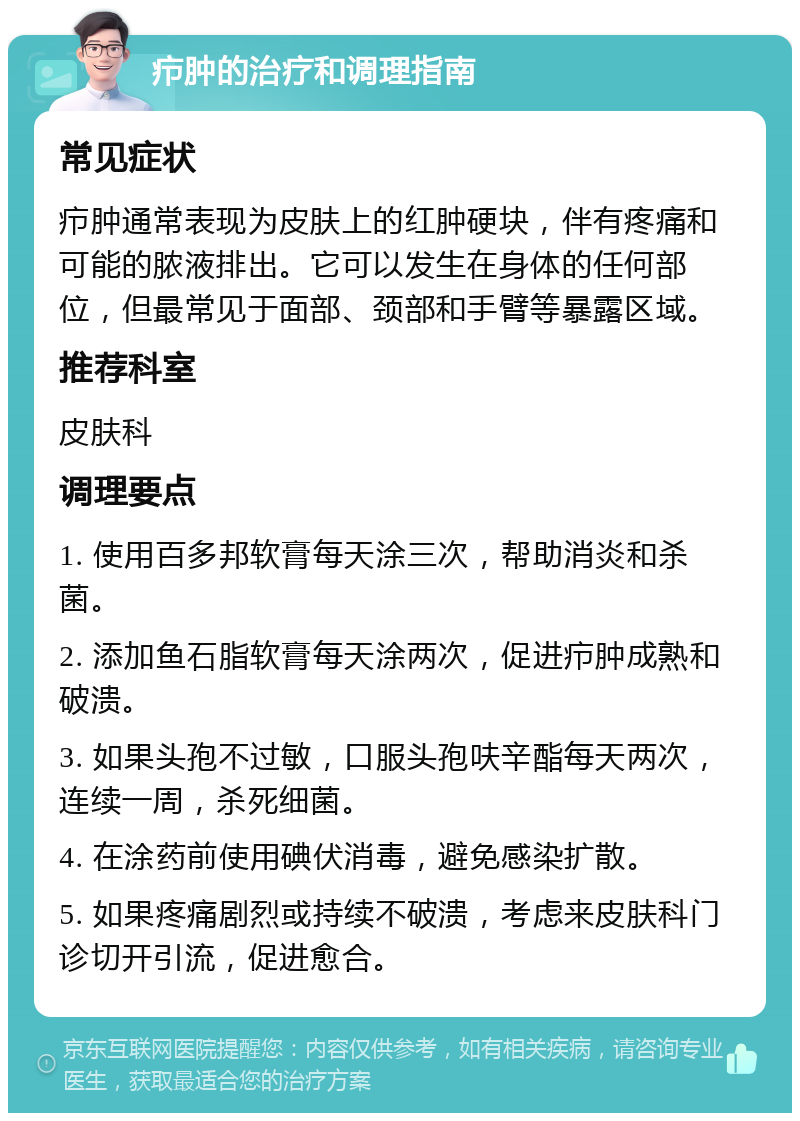 疖肿的治疗和调理指南 常见症状 疖肿通常表现为皮肤上的红肿硬块，伴有疼痛和可能的脓液排出。它可以发生在身体的任何部位，但最常见于面部、颈部和手臂等暴露区域。 推荐科室 皮肤科 调理要点 1. 使用百多邦软膏每天涂三次，帮助消炎和杀菌。 2. 添加鱼石脂软膏每天涂两次，促进疖肿成熟和破溃。 3. 如果头孢不过敏，口服头孢呋辛酯每天两次，连续一周，杀死细菌。 4. 在涂药前使用碘伏消毒，避免感染扩散。 5. 如果疼痛剧烈或持续不破溃，考虑来皮肤科门诊切开引流，促进愈合。