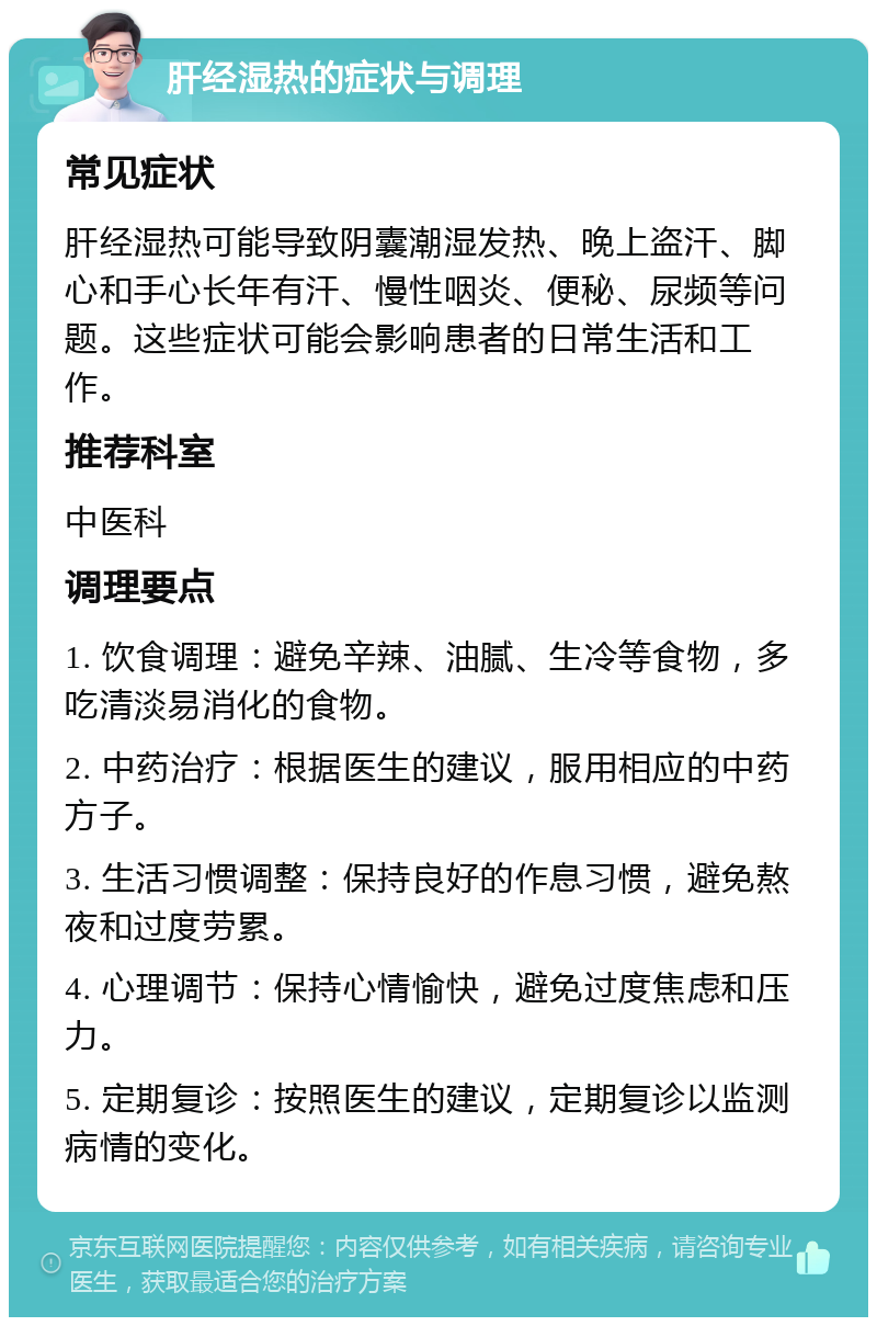 肝经湿热的症状与调理 常见症状 肝经湿热可能导致阴囊潮湿发热、晚上盗汗、脚心和手心长年有汗、慢性咽炎、便秘、尿频等问题。这些症状可能会影响患者的日常生活和工作。 推荐科室 中医科 调理要点 1. 饮食调理：避免辛辣、油腻、生冷等食物，多吃清淡易消化的食物。 2. 中药治疗：根据医生的建议，服用相应的中药方子。 3. 生活习惯调整：保持良好的作息习惯，避免熬夜和过度劳累。 4. 心理调节：保持心情愉快，避免过度焦虑和压力。 5. 定期复诊：按照医生的建议，定期复诊以监测病情的变化。