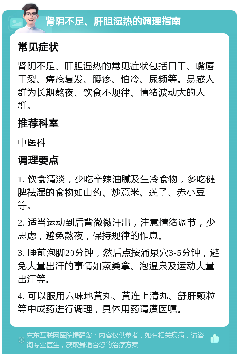 肾阴不足、肝胆湿热的调理指南 常见症状 肾阴不足、肝胆湿热的常见症状包括口干、嘴唇干裂、痔疮复发、腰疼、怕冷、尿频等。易感人群为长期熬夜、饮食不规律、情绪波动大的人群。 推荐科室 中医科 调理要点 1. 饮食清淡，少吃辛辣油腻及生冷食物，多吃健脾祛湿的食物如山药、炒薏米、莲子、赤小豆等。 2. 适当运动到后背微微汗出，注意情绪调节，少思虑，避免熬夜，保持规律的作息。 3. 睡前泡脚20分钟，然后点按涌泉穴3-5分钟，避免大量出汗的事情如蒸桑拿、泡温泉及运动大量出汗等。 4. 可以服用六味地黄丸、黄连上清丸、舒肝颗粒等中成药进行调理，具体用药请遵医嘱。